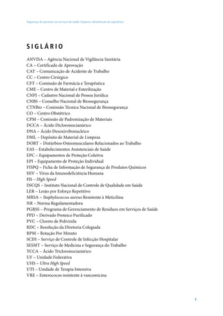 Segurança do paciente em serviços de saúde: limpeza e desinfecção de superfícies




SIGLÁRIO
ANVISA – Agência Nacional de Vigilância Sanitária
CA – Certificado de Aprovação
CAT – Comunicação de Acidente de Trabalho
CC – Centro Cirúrgico
CFT – Comissão de Farmácia e Terapêutica
CME – Centro de Material e Esterilização
CNPJ – Cadastro Nacional de Pessoa Jurídica
CNBS – Conselho Nacional de Biossegurança
CTNBio – Comissão Técnica Nacional de Biossegurança
CO – Centro Obstétrico
CPM – Comissão de Padronização de Materiais
DCCA – Ácido Dicloroisocianúrico
DNA – Ácido Desoxirribonucleico
DML – Depósito de Material de Limpeza
DORT – Distúrbios Osteomusculares Relacionados ao Trabalho
EAS – Estabelecimentos Assistenciais de Saúde
EPC – Equipamentos de Proteção Coletiva
EPI – Equipamento de Proteção Individual
FISPQ – Ficha de Informação de Segurança de Produtos Químicos
HIV – Vírus da Imunodeficiência Humana
HS – High Speed
INCQS – Instituto Nacional de Controle de Qualidade em Saúde
LER – Lesão por Esforço Repetitivo
MRSA – Staphylococcus aureus Resistente à Meticilina
NR – Norma Regulamentadora
PGRSS – Programa de Gerenciamento de Resíduos em Serviços de Saúde
PPD – Derivado Proteico Purificado
PVC – Cloreto de Polivinila
RDC – Resolução da Diretoria Colegiada
RPM – Rotação Por Minuto
SCIH – Serviço de Controle de Infecção Hospitalar
SESMT – Serviço de Medicina e Segurança do Trabalho
TCCA – Ácido Tricloroisocianúrico
UF – Unidade Federativa
UHS – Ultra High Speed
UTI – Unidade de Terapia Intensiva
VRE – Enterococos resistente à vancomicina




                                                                                   3
 