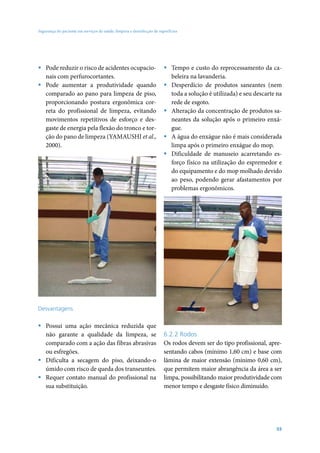 Segurança do paciente em serviços de saúde: limpeza e desinfecção de superfícies




ƒ Pode reduzir o risco de acidentes ocupacio-                           ƒ Tempo e custo do reprocessamento da ca-
  nais com perfurocortantes.                                              beleira na lavanderia.
ƒ Pode aumentar a produtividade quando                                  ƒ Desperdício de produtos saneantes (nem
  comparado ao pano para limpeza de piso,                                 toda a solução é utilizada) e seu descarte na
  proporcionando postura ergonômica cor-                                  rede de esgoto.
  reta do profissional de limpeza, evitando                             ƒ Alteração da concentração de produtos sa-
  movimentos repetitivos de esforço e des-                                neantes da solução após o primeiro enxá-
  gaste de energia pela flexão do tronco e tor-                           gue.
  ção do pano de limpeza (YAMAUSHI et al.,                              ƒ A água do enxágue não é mais considerada
  2000).                                                                  limpa após o primeiro enxágue do mop.
                                                                        ƒ Dificuldade de manuseio acarretando es-
                                                                          forço físico na utilização do espremedor e
                                                                          do equipamento e do mop molhado devido
                                                                          ao peso, podendo gerar afastamentos por
                                                                          problemas ergonômicos.




Desvantagens

ƒ Possui uma ação mecânica reduzida que
  não garante a qualidade da limpeza, se                                6.2.2 Rodos
  comparado com a ação das fibras abrasivas                             Os rodos devem ser do tipo profissional, apre-
  ou esfregões.                                                         sentando cabos (mínimo 1,60 cm) e base com
ƒ Dificulta a secagem do piso, deixando-o                               lâmina de maior extensão (mínimo 0,60 cm),
  úmido com risco de queda dos transeuntes.                             que permitem maior abrangência da área a ser
ƒ Requer contato manual do profissional na                              limpa, possibilitando maior produtividade com
  sua substituição.                                                     menor tempo e desgaste físico diminuído.




                                                                                                                    55
 