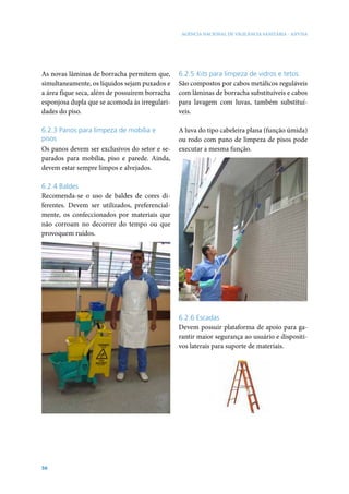 AGÊNCIA NACIONAL DE VIGILÂNCIA SANITÁRIA - ANVISA




As novas lâminas de borracha permitem que,      6.2.5 Kits para limpeza de vidros e tetos
simultaneamente, os líquidos sejam puxados e    São compostos por cabos metálicos reguláveis
a área fique seca, além de possuírem borracha   com lâminas de borracha substituíveis e cabos
esponjosa dupla que se acomoda às irregulari-   para lavagem com luvas, também substituí-
dades do piso.                                  veis.

6.2.3 Panos para limpeza de mobília e           A luva do tipo cabeleira plana (função úmida)
pisos                                           ou rodo com pano de limpeza de pisos pode
Os panos devem ser exclusivos do setor e se-    executar a mesma função.
parados para mobília, piso e parede. Ainda,
devem estar sempre limpos e alvejados.

6.2.4 Baldes
Recomenda-se o uso de baldes de cores di-
ferentes. Devem ser utilizados, preferencial-
mente, os confeccionados por materiais que
não corroam no decorrer do tempo ou que
provoquem ruídos.




                                                6.2.6 Escadas
                                                Devem possuir plataforma de apoio para ga-
                                                rantir maior segurança ao usuário e dispositi-
                                                vos laterais para suporte de materiais.




56
 