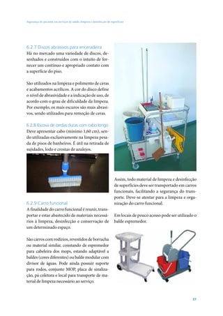 Segurança do paciente em serviços de saúde: limpeza e desinfecção de superfícies




6.2.7 Discos abrasivos para enceradeira
Há no mercado uma variedade de discos, de-
senhados e construídos com o intuito de for-
necer um contínuo e apropriado contato com
a superfície do piso.

São utilizados na limpeza e polimento de ceras
e acabamentos acrílicos. A cor do disco define
o nível de abrasividade e a indicação de uso, de
acordo com o grau de dificuldade da limpeza.
Por exemplo, os mais escuros são mais abrasi-
vos, sendo utilizados para remoção de ceras.

6.2.8 Escova de cerdas duras com cabo longo
Deve apresentar cabo (mínimo 1,60 cm), sen-
do utilizadas exclusivamente na limpeza pesa-
da de pisos de banheiros. É útil na retirada de
sujidades, lodo e crostas de azulejos.




                                                                        Assim, todo material de limpeza e desinfecção
                                                                        de superfícies deve ser transportado em carros
                                                                        funcionais, facilitando a segurança do trans-
                                                                        porte. Deve-se atentar para a limpeza e orga-
6.2.9 Carro funcional                                                   nização do carro funcional.
A finalidade do carro funcional é reunir, trans-
portar e estar abastecido de materiais necessá-                         Em locais de pouco acesso pode ser utilizado o
rios à limpeza, desinfecção e conservação de                            balde espremedor.
um determinado espaço.

São carros com rodízios, revestidos de borracha
ou material similar, constando de espremedor
para cabeleira dos mops, estando adaptável a
baldes (cores diferentes) ou balde modular com
divisor de águas. Pode ainda possuir suporte
para rodos, conjunto MOP, placa de sinaliza-
ção, pá coletora e local para transporte de ma-
terial de limpeza necessário ao serviço.


                                                                                                                   57
 