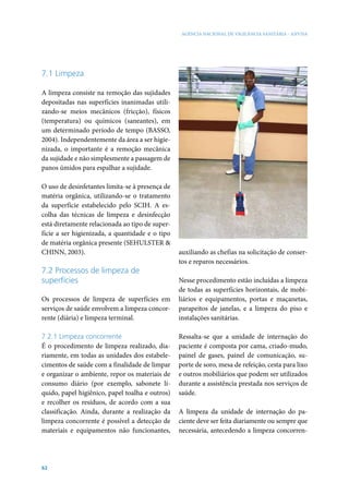 AGÊNCIA NACIONAL DE VIGILÂNCIA SANITÁRIA - ANVISA




7.1 Limpeza

A limpeza consiste na remoção das sujidades
depositadas nas superfícies inanimadas utili-
zando-se meios mecânicos (fricção), físicos
(temperatura) ou químicos (saneantes), em
um determinado período de tempo (BASSO,
2004). Independentemente da área a ser higie-
nizada, o importante é a remoção mecânica
da sujidade e não simplesmente a passagem de
panos úmidos para espalhar a sujidade.

O uso de desinfetantes limita-se à presença de
matéria orgânica, utilizando-se o tratamento
da superfície estabelecido pelo SCIH. A es-
colha das técnicas de limpeza e desinfecção
está diretamente relacionada ao tipo de super-
fície a ser higienizada, a quantidade e o tipo
de matéria orgânica presente (SEHULSTER &
CHINN, 2003).                                    auxiliando as chefias na solicitação de conser-
                                                 tos e reparos necessários.
7.2 Processos de limpeza de
superfícies                                      Nesse procedimento estão incluídas a limpeza
                                                 de todas as superfícies horizontais, de mobi-
Os processos de limpeza de superfícies em        liários e equipamentos, portas e maçanetas,
serviços de saúde envolvem a limpeza concor-     parapeitos de janelas, e a limpeza do piso e
rente (diária) e limpeza terminal.               instalações sanitárias.

7.2.1 Limpeza concorrente                        Ressalta-se que a unidade de internação do
É o procedimento de limpeza realizado, dia-      paciente é composta por cama, criado-mudo,
riamente, em todas as unidades dos estabele-     painel de gases, painel de comunicação, su-
cimentos de saúde com a finalidade de limpar     porte de soro, mesa de refeição, cesta para lixo
e organizar o ambiente, repor os materiais de    e outros mobiliários que podem ser utilizados
consumo diário (por exemplo, sabonete lí-        durante a assistência prestada nos serviços de
quido, papel higiênico, papel toalha e outros)   saúde.
e recolher os resíduos, de acordo com a sua
classificação. Ainda, durante a realização da    A limpeza da unidade de internação do pa-
limpeza concorrente é possível a detecção de     ciente deve ser feita diariamente ou sempre que
materiais e equipamentos não funcionantes,       necessária, antecedendo a limpeza concorren-




62
 
