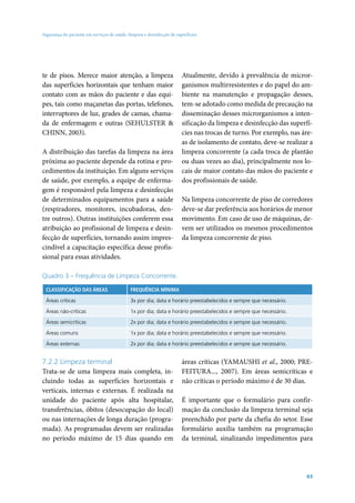 Segurança do paciente em serviços de saúde: limpeza e desinfecção de superfícies




te de pisos. Merece maior atenção, a limpeza                            Atualmente, devido à prevalência de micror-
das superfícies horizontais que tenham maior                            ganismos multirresistentes e do papel do am-
contato com as mãos do paciente e das equi-                             biente na manutenção e propagação desses,
pes, tais como maçanetas das portas, telefones,                         tem-se adotado como medida de precaução na
interruptores de luz, grades de camas, chama-                           disseminação desses microrganismos a inten-
da de enfermagem e outras (SEHULSTER &                                  sificação da limpeza e desinfecção das superfí-
CHINN, 2003).                                                           cies nas trocas de turno. Por exemplo, nas áre-
                                                                        as de isolamento de contato, deve-se realizar a
A distribuição das tarefas da limpeza na área                           limpeza concorrente (a cada troca de plantão
próxima ao paciente depende da rotina e pro-                            ou duas vezes ao dia), principalmente nos lo-
cedimentos da instituição. Em alguns serviços                           cais de maior contato das mãos do paciente e
de saúde, por exemplo, a equipe de enferma-                             dos profissionais de saúde.
gem é responsável pela limpeza e desinfecção
de determinados equipamentos para a saúde                               Na limpeza concorrente de piso de corredores
(respiradores, monitores, incubadoras, den-                             deve-se dar preferência aos horários de menor
tre outros). Outras instituições conferem essa                          movimento. Em caso de uso de máquinas, de-
atribuição ao profissional de limpeza e desin-                          vem ser utilizados os mesmos procedimentos
fecção de superfícies, tornando assim impres-                           da limpeza concorrente de piso.
cindível a capacitação específica desse profis-
sional para essas atividades.

Quadro 3 – Frequência de Limpeza Concorrente.

 CLASSIFICAÇÃO DAS ÁREAS                     FREQUÊNCIA MÌNIMA

 Áreas críticas                              3x por dia; data e horário preestabelecidos e sempre que necessário.

 Áreas não-críticas                          1x por dia; data e horário preestabelecidos e sempre que necessário.

 Áreas semicríticas                          2x por dia; data e horário preestabelecidos e sempre que necessário.

 Áreas comuns                                1x por dia; data e horário preestabelecidos e sempre que necessário.

 Áreas externas                              2x por dia; data e horário preestabelecidos e sempre que necessário.


7.2.2 Limpeza terminal                                                  áreas críticas (YAMAUSHI et al., 2000; PRE-
Trata-se de uma limpeza mais completa, in-                              FEITURA..., 2007). Em áreas semicríticas e
cluindo todas as superfícies horizontais e                              não críticas o período máximo é de 30 dias.
verticais, internas e externas. É realizada na
unidade do paciente após alta hospitalar,                               É importante que o formulário para confir-
transferências, óbitos (desocupação do local)                           mação da conclusão da limpeza terminal seja
ou nas internações de longa duração (progra-                            preenchido por parte da chefia do setor. Esse
mada). As programadas devem ser realizadas                              formulário auxilia também na programação
no período máximo de 15 dias quando em                                  da terminal, sinalizando impedimentos para




                                                                                                                    63
 