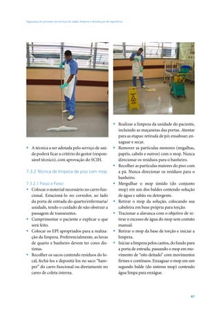 Segurança do paciente em serviços de saúde: limpeza e desinfecção de superfícies




                                                                        ƒ Realizar a limpeza da unidade do paciente,
                                                                          incluindo as maçanetas das portas. Atentar
                                                                          para as etapas: retirada de pó; ensaboar; en-
                                                                          xaguar e secar.
ƒ A técnica a ser adotada pelo serviço de saú-                          ƒ Remover as partículas menores (migalhas,
  de poderá ficar a critério do gestor (respon-                           papéis, cabelo e outros) com o mop. Nunca
  sável técnico), com aprovação do SCIH.                                  direcionar os resíduos para o banheiro.
                                                                        ƒ Recolher as partículas maiores do piso com
7.3.2 Técnica de limpeza de piso com mop                                  a pá. Nunca direcionar os resíduos para o
                                                                          banheiro.
7.3.2.1 Passo a Passo                                                   ƒ Mergulhar o mop úmido (do conjunto
ƒ Colocar o material necessário no carro fun-                             mop) em um dos baldes contendo solução
  cional. Estacioná-lo no corredor, ao lado                               de água e sabão ou detergente.
  da porta de entrada do quarto/enfermaria/                             ƒ Retirar o mop da solução, colocando sua
  unidade, tendo o cuidado de não obstruir a                              cabeleira em base própria para torção.
  passagem de transeuntes.                                              ƒ Tracionar a alavanca com o objetivo de re-
ƒ Cumprimentar o paciente e explicar o que                                tirar o excesso de água do mop sem contato
  será feito.                                                             manual.
ƒ Colocar os EPI apropriados para a realiza-                            ƒ Retirar o mop da base de torção e iniciar a
  ção da limpeza. Preferencialmente, as luvas                             limpeza.
  de quarto e banheiro devem ter cores dis-                             ƒ Iniciar a limpeza pelos cantos, do fundo para
  tintas.                                                                 a porta de entrada, passando o mop em mo-
ƒ Recolher os sacos contendo resíduos do lo-                              vimento de “oito deitado” com movimentos
  cal, fechá-los e depositá-los no saco “ham-                             firmes e contínuos. Enxaguar o mop em um
  per” do carro funcional ou diretamente no                               segundo balde (do sistema mop) contendo
  carro de coleta interna.                                                água limpa para enxágue.




                                                                                                                    67
 