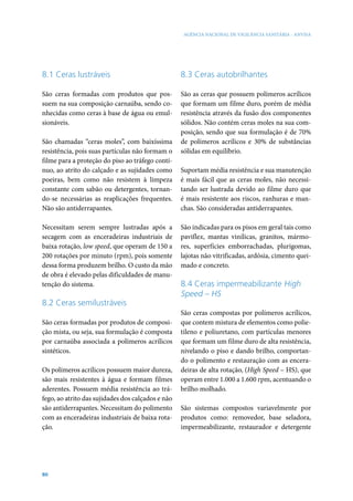 AGÊNCIA NACIONAL DE VIGILÂNCIA SANITÁRIA - ANVISA




8.1 Ceras lustráveis                               8.3 Ceras autobrilhantes

São ceras formadas com produtos que pos-           São as ceras que possuem polímeros acrílicos
suem na sua composição carnaúba, sendo co-         que formam um filme duro, porém de média
nhecidas como ceras à base de água ou emul-        resistência através da fusão dos componentes
sionáveis.                                         sólidos. Não contém ceras moles na sua com-
                                                   posição, sendo que sua formulação é de 70%
São chamadas “ceras moles”, com baixíssima         de polímeros acrílicos e 30% de substâncias
resistência, pois suas partículas não formam o     sólidas em equilíbrio.
filme para a proteção do piso ao tráfego contí-
nuo, ao atrito do calçado e as sujidades como      Suportam média resistência e sua manutenção
poeiras, bem como não resistem à limpeza           é mais fácil que as ceras moles, não necessi-
constante com sabão ou detergentes, tornan-        tando ser lustrada devido ao filme duro que
do-se necessárias as reaplicações frequentes.      é mais resistente aos riscos, ranhuras e man-
Não são antiderrapantes.                           chas. São consideradas antiderrapantes.

Necessitam serem sempre lustradas após a           São indicadas para os pisos em geral tais como
secagem com as enceradeiras industriais de         paviflex, mantas vinílicas, granitos, mármo-
baixa rotação, low speed, que operam de 150 a      res, superfícies emborrachadas, plurigomas,
200 rotações por minuto (rpm), pois somente        lajotas não vitrificadas, ardósia, cimento quei-
dessa forma produzem brilho. O custo da mão        mado e concreto.
de obra é elevado pelas dificuldades de manu-
tenção do sistema.                                 8.4 Ceras impermeabilizante High
                                                   Speed – HS
8.2 Ceras semilustráveis
                                                   São ceras compostas por polímeros acrílicos,
São ceras formadas por produtos de composi-        que contem mistura de elementos como polie-
ção mista, ou seja, sua formulação é composta      tileno e poliuretano, com partículas menores
por carnaúba associada a polímeros acrílicos       que formam um filme duro de alta resistência,
sintéticos.                                        nivelando o piso e dando brilho, comportan-
                                                   do o polimento e restauração com as encera-
Os polímeros acrílicos possuem maior dureza,       deiras de alta rotação, (High Speed – HS), que
são mais resistentes à água e formam filmes        operam entre 1.000 a 1.600 rpm, acentuando o
aderentes. Possuem média resistência ao trá-       brilho molhado.
fego, ao atrito das sujidades dos calçados e não
são antiderrapantes. Necessitam do polimento       São sistemas compostos variavelmente por
com as enceradeiras industriais de baixa rota-     produtos como: removedor, base seladora,
ção.                                               impermeabilizante, restaurador e detergente




80
 