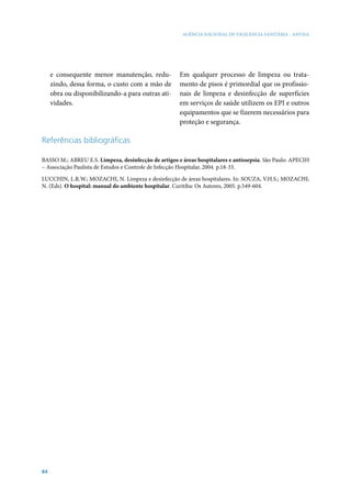 AGÊNCIA NACIONAL DE VIGILÂNCIA SANITÁRIA - ANVISA




     e consequente menor manutenção, redu-            Em qualquer processo de limpeza ou trata-
     zindo, dessa forma, o custo com a mão de         mento de pisos é primordial que os profissio-
     obra ou disponibilizando-a para outras ati-      nais de limpeza e desinfecção de superfícies
     vidades.                                         em serviços de saúde utilizem os EPI e outros
                                                      equipamentos que se fizerem necessários para
                                                      proteção e segurança.

Referências bibliográficas

BASSO M.; ABREU E.S. Limpeza, desinfecção de artigos e áreas hospitalares e antissepsia. São Paulo: APECIH
– Associação Paulista de Estudos e Controle de Infecção Hospitalar, 2004. p.18-33.

LUCCHIN, L.R.W.; MOZACHI, N. Limpeza e desinfecção de áreas hospitalares. In: SOUZA, V.H.S.; MOZACHI,
N. (Eds). O hospital: manual do ambiente hospitalar. Curitiba: Os Autores, 2005. p.549-604.




84
 