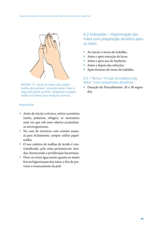 Segurança do paciente em serviços de saúde: limpeza e desinfecção de superfícies




                                                                        9.2 Indicações – Higienização das
                                                                        mãos com preparação alcoólica para
                                                                        as mãos

                                                                        ƒ   Ao iniciar o turno de trabalho.
                                                                        ƒ   Antes e após remoção de luvas.
                                                                        ƒ   Antes e após uso do banheiro.
                                                                        ƒ   Antes e depois das refeições.
                                                                        ƒ   Após término do turno de trabalho.

                                                                        9.2.1 Técnica “Fricção Antisséptica das
                                                                        Mãos” (com preparações alcoólicas)
 FIGURA 12. Secar as mãos com papel-
 toalha descartável, iniciando pelas mãos e                             ƒ Duração do Procedimento: 20 a 30 segun-
 seguindo pelos punhos. Desprezar o papel-                                 dos.
 toalha na lixeira para resíduos comuns.


Importante:

ƒ Antes de iniciar a técnica, retirar acessórios
  (anéis, pulseiras, relógio), se necessário,
  uma vez que sob esses objetos acumulam-
  se microrganismos.
ƒ No caso de torneiras com contato manu-
  al para fechamento, sempre utilize papel-
  toalha.
ƒ O uso coletivo de toalhas de tecido é con-
  traindicado, pois estas permanecem úmi-
  das, favorecendo a proliferação bacteriana.
ƒ Deve-se evitar água muito quente ou muito
  fria na higienização das mãos, a fim de pre-
  venir o ressecamento da pele.




                                                                                                                 89
 