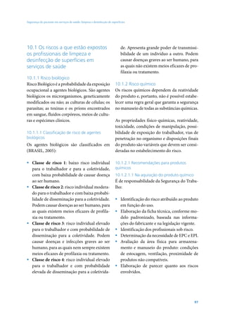 Segurança do paciente em serviços de saúde: limpeza e desinfecção de superfícies




10.1 Os riscos a que estão expostos                                         de. Apresenta grande poder de transmissi-
os profissionais de limpeza e                                               bilidade de um indivíduo a outro. Podem
desinfecção de superfícies em                                               causar doenças graves ao ser humano, para
serviços de saúde                                                           as quais não existem meios eficazes de pro-
                                                                            filaxia ou tratamento.
10.1.1 Risco biológico
Risco Biológico é a probabilidade da exposição                          10.1.2 Risco químico
ocupacional a agentes biológicos. São agentes                           Os riscos químicos dependem da reatividade
biológicos os microrganismos, geneticamente                             do produto e, portanto, não é possível estabe-
modificados ou não; as culturas de células; os                          lecer uma regra geral que garanta a segurança
parasitas; as toxinas e os príons encontrados                           no manuseio de todas as substâncias químicas.
em sangue, fluidos corpóreos, meios de cultu-
ras e espécimes clínicos.                                               As propriedades físico-químicas, reatividade,
                                                                        toxicidade, condições de manipulação, possi-
10.1.1.1 Classificação de risco de agentes                              bilidade de exposição do trabalhador, vias de
biológicos                                                              penetração no organismo e disposições finais
Os agentes biológicos são classificados em                              do produto são variáveis que devem ser consi-
(BRASIL, 2005):                                                         deradas no estabelecimento do risco.

ƒ Classe de risco 1: baixo risco individual                             10.1.2.1 Recomendações para produtos
  para o trabalhador e para a coletividade,                             químicos
  com baixa probabilidade de causar doença                              10.1.2.1.1 Na aquisição do produto químico
  ao ser humano.                                                        É de responsabilidade da Segurança do Traba-
ƒ Classe de risco 2: risco individual modera-                           lho:
  do para o trabalhador e com baixa probabi-
  lidade de disseminação para a coletividade.                           ƒ Identificação do risco atribuído ao produto
  Podem causar doenças ao ser humano, para                                em função do uso.
  as quais existem meios eficazes de profila-                           ƒ Elaboração da ficha técnica, conforme mo-
  xia ou tratamento.                                                      delo padronizado, baseada nas informa-
ƒ Classe de risco 3: risco individual elevado                             ções do fabricante e na legislação vigente.
  para o trabalhador e com probabilidade de                             ƒ Identificação dos profissionais sob risco.
  disseminação para a coletividade. Podem                               ƒ Determinação da necessidade de EPC e EPI.
  causar doenças e infecções graves ao ser                              ƒ Avaliação da área física para armazena-
  humano, para as quais nem sempre existem                                mento e manuseio do produto: condições
  meios eficazes de profilaxia ou tratamento.                             de estocagem, ventilação, proximidade de
ƒ Classe de risco 4: risco individual elevado                             produtos não compatíveis.
  para o trabalhador e com probabilidade                                ƒ Elaboração de parecer quanto aos riscos
  elevada de disseminação para a coletivida-                              envolvidos.




                                                                                                                     97
 