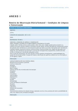 AGÊNCIA NACIONAL DE VIGILÂNCIA SANITÁRIA - ANVISA




ANEXO I

Ro t e i ro d e O b s e r va ç ã o D i ári a/Semanal – C ond i çõ es d e Li mpeza
e Co nse rv a ç ã o
 ROTEIRO DE OBSERVAÇÃO DIÁRIA/SEMANAL

 OBJETIVO:

 LOCAL:

 CONCEITO DE AVALIAÇÃO – DE 1 A 10:

 DATA:

 RESPONSÁVEL TÉCNICO:

 OBSERVAR: CONDIÇÕES DE LIMPEZA E CONSERVAÇÃO
 ÁREAS: INTERNA E EXTERNA DO ESTABELECIMENTO ASSISTENCIAL DE SAÚDE
 Calçada; jardim; fachada; pintura, portas; janelas; vidros; tetos; piso; rodapé; paredes (pintura lavável e ou
 cerâmica com pouco rejunte); testeiras e frontispício de pias, balcão, torneiras (de pedal e/ou fotossensível); pontos
 de luz/lustres (sem reentrâncias ou manutenção de sujeira que neles se acumula); interruptores (sem reentrâncias);
 mobiliário (lavável); rejuntes de cerâmica; rejuntes de pisos; rejuntes de bate-maca; objetos de decoração (com
 design liso, sem reentrâncias que permitam o acúmulo de microrganismos); equipamentos; existência de área
 úmida ou molhada sem manutenção adequada e outros.
 Para os casos de manutenção, tais como rejuntes, torneira vazando e entupimentos, a responsabilidade é da
 equipe de manutenção predial. A equipe de limpeza e desinfecção de superfícies colabora com as informações, a
 fim de agilizar o reparo.

 Observações:

 AMPLIAR OBSERVAÇÕES NAS DIVERSAS ÁREAS:
 Banheiros de funcionários e pacientes
 Cantina e restaurante
 Recepção
 Emergência
 Bloco cirúrgico
 Sistemas de filtro de ar-condicionado (manutenção)
 Elevadores
 Auditório
 Consultórios
 Sala de espera
 Apartamentos
 Corredores
 Escadas
 Almoxarifado
 Centro de Material e Esterilização
 Rouparia
 Necrotério
 Laboratório
 Vestiário de funcionários
 Farmácia
 Estacionamento (presença de coleções de água, exposição ao sol ou chuva, presença de mato ou possibilidade de
 ratos, lixo, distância até a entrada da recepção)

 Observações:




110
 