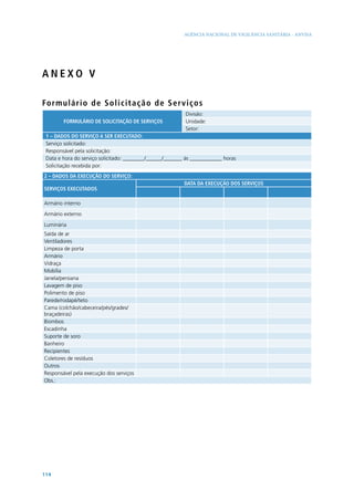 AGÊNCIA NACIONAL DE VIGILÂNCIA SANITÁRIA - ANVISA




ANEXO V

Fo r m ul á r i o d e S o l i c i t a ç ã o de Serv i ço s
                                                           Divisão:
        FORMULÁRIO DE SOLICITAÇÃO DE SERVIÇOS              Unidade:
                                                           Setor:
 1 – DADOS DO SERVIÇO A SER EXECUTADO:
 Serviço solicitado:
 Responsável pela solicitação:
 Data e hora do serviço solicitado: ________/______/_______ às ____________ horas
 Solicitação recebida por:
2 – DADOS DA EXECUÇÃO DO SERVIÇO:
                                                           DATA DA EXECUÇÃO DOS SERVIÇOS
SERVIÇOS EXECUTADOS

Armário interno

Armário externo

Luminária
Saída de ar
Ventiladores
Limpeza de porta
Armário
Vidraça
Mobília
Janela/persiana
Lavagem de piso
Polimento de piso
Parede/rodapé/teto
Cama (colchão/cabeceira/pés/grades/
braçadeiras)
Biombos
Escadinha
Suporte de soro
Banheiro
Recipientes
Coletores de resíduos
Outros
Responsável pela execução dos serviços
Obs.:




114
 