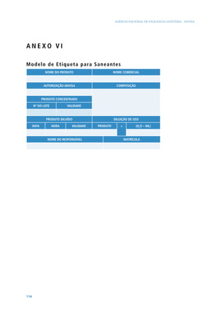 AGÊNCIA NACIONAL DE VIGILÂNCIA SANITÁRIA - ANVISA




ANEXO VI

M o d e l o d e E t i q u e t a p a ra Saneantes
               NOME DO PRODUTO                     NOME COMERCIAL



              AUTORIZAÇÃO ANVISA                    COMPOSIÇÃO



             PRODUTO CONCENTRADO

      Nº DO LOTE           VALIDADE



               PRODUTO DILUíDO                     DILUIÇÃO DE USO

      DATA         HORA       VALIDADE   PRODUTO       +         (H2O – ML)



                NOME DO RESPONSÁVEL                        MATRíCULA




116
 