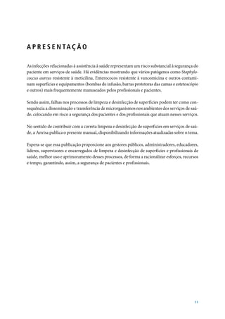 A P R E S E N TA Ç Ã O

As infecções relacionadas à assistência à saúde representam um risco substancial à segurança do
paciente em serviços de saúde. Há evidências mostrando que vários patógenos como Staphylo-
coccus aureus resistente à meticilina, Enterococos resistente à vancomicina e outros contami-
nam superfícies e equipamentos (bombas de infusão, barras protetoras das camas e estetoscópio
e outros) mais frequentemente manuseados pelos profissionais e pacientes.

Sendo assim, falhas nos processos de limpeza e desinfecção de superfícies podem ter como con-
sequência a disseminação e transferência de microrganismos nos ambientes dos serviços de saú-
de, colocando em risco a segurança dos pacientes e dos profissionais que atuam nesses serviços.

No sentido de contribuir com a correta limpeza e desinfecção de superfícies em serviços de saú-
de, a Anvisa publica o presente manual, disponibilizando informações atualizadas sobre o tema.

Espera-se que essa publicação proporcione aos gestores públicos, administradores, educadores,
líderes, supervisores e encarregados de limpeza e desinfecção de superfícies e profissionais de
saúde, melhor uso e aprimoramento desses processos, de forma a racionalizar esforços, recursos
e tempo, garantindo, assim, a segurança de pacientes e profissionais.

                                   Dirceu Raposo de Mello
                                     Diretor da Anvisa




                                                                                            11
 