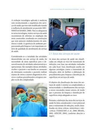 AGÊNCIA NACIONAL DE VIGILÂNCIA SANITÁRIA - ANVISA




A evolução tecnológica aplicada à medicina
vem revolucionando a arquitetura dos servi-
ços de saúde, que tem sido modificada visando
à melhoria do atendimento ao paciente (MU-
NHOZ & SOARES, 2000). Para se adequarem
às novas tecnologias, muitos serviços de saúde
necessitaram de reformas ou ampliação das
áreas construídas, resultando em construções
que nem parecem estabelecimentos de assis-
tência à saúde. A aparência do ambiente pro-
porcionada pela limpeza é um importante cri-
tério de qualidade de atendimento do serviço
de saúde.
                                                 2.1 Áreas dos serviços de saúde
Considerando-se a variedade das atividades
desenvolvidas em um serviço de saúde, há         As áreas dos serviços de saúde são classifi-
necessidade de áreas específicas para o de-      cadas em relação ao risco de transmissão de
senvolvimento de atividades administrativas e    infecções com base nas atividades realizadas
operacionais. São exemplos dessas atividades:    em cada local. Essa classificação auxilia em
receber o paciente e sua família no momento      algumas estratégias contra a transmissão de
da internação; acomodar o paciente; realizar     infecções, além de facilitar a elaboração de
exames de rotina e exames diagnósticos inva-     procedimentos para limpeza e desinfecção de
sivos e realizar procedimentos cirúrgicos sim-   superfícies em serviços de saúde.
ples ou de alta complexidade.
                                                 O objetivo da classificação das áreas dos ser-
                                                 viços de saúde é orientar as complexidades, a
                                                 minuciosidade e o detalhamento dos serviços
                                                 a serem executados nesses setores, de modo
                                                 que o processo de limpeza e desinfecção de
                                                 superfícies esteja adequado ao risco.

                                                 Portanto, a definição das áreas dos serviços de
                                                 saúde foi feita considerando o risco potencial
                                                 para a transmissão de infecções, sendo classi-
                                                 ficadas em áreas críticas, semicríticas e não-
                                                 -críticas (YAMAUSHI et al., 2000; BRASIL,
                                                 2002; APECIH, 2004), conforme descrito a
                                                 seguir:




20
 