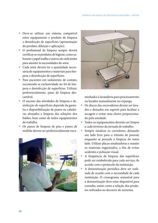 AGÊNCIA NACIONAL DE VIGILÂNCIA SANITÁRIA - ANVISA




ƒ Deve-se utilizar um sistema compatível
  entre equipamento e produto de limpeza
  e desinfecção de superfícies (apresentação
  do produto, diluição e aplicação).
ƒ O profissional de limpeza sempre deverá
  certificar se os produtos de higiene, como sa-
  bonete e papel toalha e outros são suficientes
  para atender às necessidades do setor.
ƒ Cada setor deverá ter a quantidade neces-
  sária de equipamentos e materiais para lim-
  peza e desinfecção de superfícies.
ƒ Para pacientes em isolamento de contato,
  recomenda-se exclusividade no kit de lim-
  peza e desinfecção de superfícies. Utilizar,
  preferencialmente, pano de limpeza des-
  cartável.                                            minhados à lavanderia para processamento
ƒ O sucesso das atividades de limpeza e de-            ou lavados manualmente no expurgo.
  sinfecção de superfícies depende da garan-       ƒ   Os discos das enceradeiras devem ser lava-
  tia e disponibilização de panos ou cabelei-          dos e deixados em suporte para facilitar a
  ras alvejados e limpeza das soluções dos             secagem e evitar mau cheiro proporciona-
  baldes, bem como de todos equipamentos               do pela umidade.
  de trabalho.                                     ƒ   Todos os equipamentos deverão ser limpos
ƒ Os panos de limpeza de piso e panos de               a cada término da jornada de trabalho.
  mobília devem ser preferencialmente enca-        ƒ   Sempre sinalizar os corredores, deixando
                                                       um lado livre para o trânsito de pessoal,
                                                       enquanto se procede à limpeza do outro
                                                       lado. Utilizar placas sinalizadoras e manter
                                                       os materiais organizados, a fim de evitar
                                                       acidentes e poluição visual.
                                                   ƒ   A frequência de limpeza das superfícies
                                                       pode ser estabelecida para cada serviço, de
                                                       acordo com o protocolo da instituição.
                                                   ƒ   A desinsetização periódica deve ser reali-
                                                       zada de acordo com a necessidade de cada
                                                       instituição. O cronograma semestral para
                                                       a desinsetização deve estar disponível para
                                                       consulta, assim como a relação dos produ-
                                                       tos utilizados no decorrer do semestre.




26
 