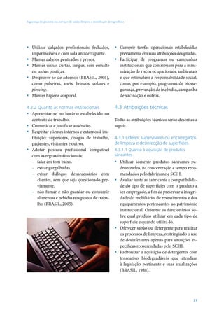 Segurança do paciente em serviços de saúde: limpeza e desinfecção de superfícies




ƒ Utilizar calçados profissionais: fechados,                            ƒ Cumprir tarefas operacionais estabelecidas
  impermeáveis e com sola antiderrapante.                                 previamente em suas atribuições designadas.
ƒ Manter cabelos penteados e presos.                                    ƒ Participar de programas ou campanhas
ƒ Manter unhas curtas, limpas, sem esmalte                                institucionais que contribuam para a mini-
  ou unhas postiças.                                                      mização de riscos ocupacionais, ambientais
ƒ Desprover-se de adornos (BRASIL, 2005),                                 e que estimulem a responsabilidade social,
  como pulseiras, anéis, brincos, colares e                               como, por exemplo, programas de biosse-
  piercing.                                                               gurança, prevenção de incêndio, campanha
ƒ Manter higiene corporal.                                                de vacinação e outros.

4.2.2 Quanto às normas institucionais                                   4.3 Atribuições técnicas
ƒ Apresentar-se no horário estabelecido no
   contrato de trabalho.                                                Todas as atribuições técnicas serão descritas a
ƒ Comunicar e justificar ausências.                                     seguir.
ƒ Respeitar clientes internos e externos à ins-
   tituição: superiores, colegas de trabalho,                           4.3.1 Líderes, supervisores ou encarregados
   pacientes, visitantes e outros.                                      de limpeza e desinfecção de superfícies
ƒ Adotar postura profissional compatível                                4.3.1.1 Quanto à aquisição de produtos
   com as regras institucionais:                                        saneantes
   – falar em tom baixo.                                                ƒ Utilizar somente produtos saneantes pa-
   – evitar gargalhadas.                                                  dronizados, na concentração e tempo reco-
   – evitar diálogos desnecessários com                                   mendados pelo fabricante e SCIH.
       clientes, sem que seja questionado pre-                          ƒ Avaliar junto ao fabricante a compatibilida-
       viamente.                                                          de do tipo de superfícies com o produto a
   – não fumar e não guardar ou consumir                                  ser empregado, a fim de preservar a integri-
       alimentos e bebidas nos postos de traba-                           dade do mobiliário, de revestimentos e dos
       lho (BRASIL, 2005).                                                equipamentos pertencentes ao patrimônio
                                                                          institucional. Orientar os funcionários so-
                                                                          bre qual produto utilizar em cada tipo de
                                                                          superfície e quando utilizá-lo.
                                                                        ƒ Oferecer sabão ou detergente para realizar
                                                                          os processos de limpeza, restringindo o uso
                                                                          de desinfetantes apenas para situações es-
                                                                          pecíficas recomendadas pelo SCIH.
                                                                        ƒ Padronizar a aquisição de detergentes com
                                                                          tensoativo biodegradáveis que atendam
                                                                          à legislação pertinente e suas atualizações
                                                                          (BRASIL, 1988).




                                                                                                                    31
 