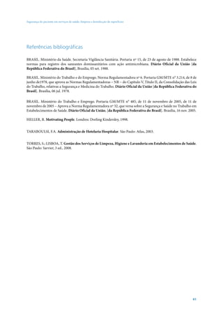 Segurança do paciente em serviços de saúde: limpeza e desinfecção de superfícies




Referências bibliográficas

BRASIL. Ministério da Saúde. Secretaria Vigilância Sanitária. Portaria nº 15, de 23 de agosto de 1988. Estabelece
normas para registro dos saneantes domissanitários com ação antimicrobiana. Diário Oficial da União [da
República Federativa do Brasil], Brasília, 05 set. 1988.

BRASIL. Ministério do Trabalho e do Emprego. Norma Regulamentadora nº 6. Portaria GM/MTE n° 3.214, de 8 de
junho de1978, que aprova as Normas Regulamentadoras – NR – do Capítulo V, Título II, da Consolidação das Leis
do Trabalho, relativas a Segurança e Medicina do Trabalho. Diário Oficial da União [da República Federativa do
Brasil]. Brasília, 06 jul. 1978.

BRASIL. Ministério do Trabalho e Emprego. Portaria GM/MTE n° 485, de 11 de novembro de 2005, de 11 de
novembro de 2005 – Aprova a Norma Regulamentadora nº 32, que versa sobre a Segurança e Saúde no Trabalho em
Estabelecimentos de Saúde. Diário Oficial da União, [da República Federativa do Brasil]. Brasília, 16 nov. 2005.

HELLER, R. Motivating People. Londres: Dorling Kindersley, 1998.


TARABOULSI, F.A. Administração de Hotelaria Hospitalar. São Paulo: Atlas, 2003.


TORRES, S.; LISBOA, T. Gestão dos Serviços de Limpeza, Higiene e Lavanderia em Estabelecimentos de Saúde.
São Paulo: Sarvier, 3 ed., 2008.




                                                                                                              41
 