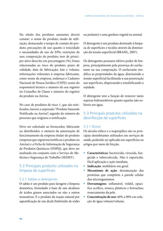 AGÊNCIA NACIONAL DE VIGILÂNCIA SANITÁRIA - ANVISA




No rótulo dos produtos saneantes deverá          ou potássio) e uma gordura vegetal ou animal.
constar: o nome do produto; modo de utili-
zação, destacando o tempo de contato do pro-     O detergente é um produto destinado à limpe-
duto; precauções de uso quanto à toxicidade      za de superfícies e tecidos através da diminui-
e necessidades de uso de EPIs; restrições de     ção da tensão superficial (BRASIL, 2007).
uso; composição do produto; teor de princí-
pio ativo descrito em percentagem (%); frases    Os detergentes possuem efetivo poder de lim-
relacionadas ao risco do produto; prazo de       peza, principalmente pela presença do surfac-
validade; data de fabricação; lote e volume;     tante na sua composição. O surfactante mo-
informações referentes à empresa fabricante,     difica as propriedades da água, diminuindo a
como nome da empresa, endereço e Cadastro        tensão superficial facilitando a sua penetração
Nacional de Pessoa Jurídica (CNPJ); nome do      nas superfícies, dispersando e emulsificando a
responsável técnico e número do seu registro     sujidade.
no Conselho de Classe e número do registro
do produto na Anvisa.                            O detergente tem a função de remover tanto
                                                 sujeiras hidrossolúveis quanto aquelas não so-
No caso de produtos de risco 1, que são noti-    lúveis em água.
ficados, haverá a expressão “Produto Saneante
Notificado na Anvisa”, seguido do número do      5.3 Principais produtos utilizados na
processo que originou a notificação.             desinfecção de superfícies

Deve ser solicitado ao fornecedor, fabricante    5.3.1 Álcool
ou distribuidor, o número da autorização de      Os alcoóis etílico e o isopropílico são os prin-
funcionamento da empresa titular do produto      cipais desinfetantes utilizados em serviços de
(empresa que registrou/notificou o produto na    saúde, podendo ser aplicado em superfícies ou
Anvisa) e a Ficha de Informação de Segurança     artigos por meio de fricção.
de Produtos Químicos (FISPQ), que deve ser
analisada em conjunto com o Serviço de Me-       ƒ Características: bactericida, virucida, fun-
dicina e Segurança do Trabalho (SESMT).            gicida e tuberculocida. Não é esporicida.
                                                   Fácil aplicação e ação imediata.
5.2 Principais produtos utilizados na            ƒ Indicação: mobiliário em geral.
limpeza de superfícies                           ƒ Mecanismo de ação: desnaturação das
                                                   proteínas que compõem a parede celular
5.2.1 Sabões e detergentes                         dos microrganismos.
O sabão é um produto para lavagem e limpeza      ƒ Desvantagens: inflamável, volátil, opaci-
doméstica, formulado à base de sais alcalinos      fica acrílico, resseca plásticos e borrachas;
de ácidos graxos associados ou não a outros        ressecamento da pele.
tensoativos. É o produto da reação natural por   ƒ Concentração de uso: 60% a 90% em solu-
saponificação de um álcali (hidróxido de sódio     ção de água volume/volume.




46
 