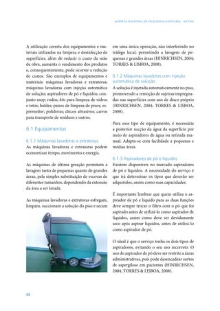 AGÊNCIA NACIONAL DE VIGILÂNCIA SANITÁRIA - ANVISA




A utilização correta dos equipamentos e ma-       em uma única operação, não interferindo no
teriais utilizados na limpeza e desinfecção de    tráfego local, permitindo a lavagem de pe-
superfícies, além de reduzir o custo da mão       quenas e grandes áreas (HINRICHSEN, 2004;
de obra, aumenta o rendimento dos produtos        TORRES & LISBOA, 2008).
e, consequentemente, pode ocorrer a redução
de custos. São exemplos de equipamentos e         6.1.2 Máquinas lavadoras com injeção
materiais: máquinas lavadoras e extratoras;       automática de solução
máquinas lavadoras com injeção automática         A solução é injetada automaticamente no piso,
de solução; aspiradores de pó e líquidos; con-    promovendo a remoção de sujeiras impregna-
junto mop; rodos; kits para limpeza de vidros     das nas superfícies com uso de disco próprio
e tetos; baldes; panos de limpeza de pisos; es-   (HINRICHSEN, 2004; TORRES & LISBOA,
premedor; polidoras; discos abrasivos; carros     2008).
para transporte de resíduos e outros.
                                                  Para esse tipo de equipamento, é necessária
6.1 Equipamentos                                  a posterior sucção da água da superfície por
                                                  meio de aspiradores de água ou retirada ma-
6.1.1 Máquinas lavadoras e extratoras             nual. Adapta-se com facilidade a pequenas e
As máquinas lavadoras e extratoras podem          médias áreas.
economizar tempo, movimento e energia.
                                                  6.1.3 Aspiradores de pó e líquidos
As máquinas de última geração permitem a          Existem disponíveis no mercado aspiradores
lavagem tanto de pequenas quanto de grandes       de pó e líquidos. A necessidade do serviço é
áreas, pela simples substituição de escovas de    que irá determinar os tipos que deverão ser
diferentes tamanhos, dependendo da extensão       adquiridos, assim como suas capacidades.
da área a ser lavada.
                                                  É importante lembrar que quem utiliza o as-
As máquinas lavadoras e extratoras esfregam,      pirador de pó e líquido para as duas funções
limpam, succionam a solução do piso e secam       deve sempre trocar o filtro com o pó que foi
                                                  aspirado antes de utilizá-lo como aspirador de
                                                  líquidos, assim como deve ser devidamente
                                                  seco após aspirar líquidos, antes de utilizá-lo
                                                  como aspirador de pó.

                                                  O ideal é que o serviço tenha os dois tipos de
                                                  aspiradores, evitando o seu uso incorreto. O
                                                  uso do aspirador de pó deve ser restrito a áreas
                                                  administrativas, pois pode desencadear surtos
                                                  de aspergilose em pacientes (HINRICHSEN,
                                                  2004; TORRES & LISBOA, 2008).




52
 