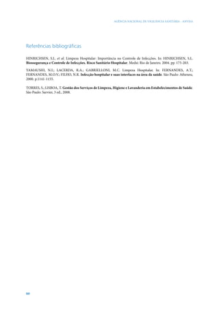 AGÊNCIA NACIONAL DE VIGILÂNCIA SANITÁRIA - ANVISA




Referências bibliográficas

HINRICHSEN, S.L. et al. Limpeza Hospitalar: Importância no Controle de Infecções. In: HINRICHSEN, S.L.
Biossegurança e Controle de Infecções. Risco Sanitário Hospitalar. Medsi: Rio de Janeiro. 2004. pp. 175-203.

YAMAUSHI, N.I.; LACERDA, R.A.; GABRIELLONI, M.C. Limpeza Hospitalar. In: FERNANDES, A.T.;
FERNANDES, M.O.V.; FILHO, N.R. Infecção hospitalar e suas interfaces na área da saúde. São Paulo: Atheneu,
2000. p.1141-1155.

TORRES, S.; LISBOA, T. Gestão dos Serviços de Limpeza, Higiene e Lavanderia em Estabelecimentos de Saúde.
São Paulo: Sarvier, 3 ed., 2008.




60
 