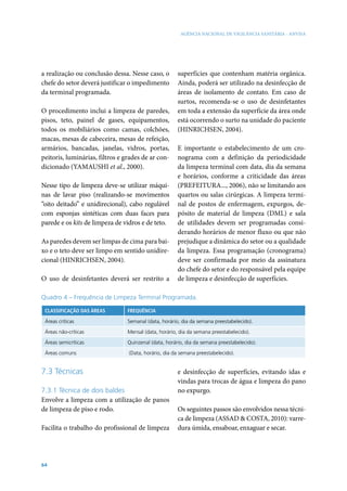AGÊNCIA NACIONAL DE VIGILÂNCIA SANITÁRIA - ANVISA




a realização ou conclusão dessa. Nesse caso, o        superfícies que contenham matéria orgânica.
chefe do setor deverá justificar o impedimento        Ainda, poderá ser utilizado na desinfecção de
da terminal programada.                               áreas de isolamento de contato. Em caso de
                                                      surtos, recomenda-se o uso de desinfetantes
O procedimento inclui a limpeza de paredes,           em toda a extensão da superfície da área onde
pisos, teto, painel de gases, equipamentos,           está ocorrendo o surto na unidade do paciente
todos os mobiliários como camas, colchões,            (HINRICHSEN, 2004).
macas, mesas de cabeceira, mesas de refeição,
armários, bancadas, janelas, vidros, portas,          E importante o estabelecimento de um cro-
peitoris, luminárias, filtros e grades de ar con-     nograma com a definição da periodicidade
dicionado (YAMAUSHI et al., 2000).                    da limpeza terminal com data, dia da semana
                                                      e horários, conforme a criticidade das áreas
Nesse tipo de limpeza deve-se utilizar máqui-         (PREFEITURA..., 2006), não se limitando aos
nas de lavar piso (realizando-se movimentos           quartos ou salas cirúrgicas. A limpeza termi-
“oito deitado” e unidirecional), cabo regulável       nal de postos de enfermagem, expurgos, de-
com esponjas sintéticas com duas faces para           pósito de material de limpeza (DML) e sala
parede e os kits de limpeza de vidros e de teto.      de utilidades devem ser programadas consi-
                                                      derando horários de menor fluxo ou que não
As paredes devem ser limpas de cima para bai-         prejudique a dinâmica do setor ou a qualidade
xo e o teto deve ser limpo em sentido unidire-        da limpeza. Essa programação (cronograma)
cional (HINRICHSEN, 2004).                            deve ser confirmada por meio da assinatura
                                                      do chefe do setor e do responsável pela equipe
O uso de desinfetantes deverá ser restrito a          de limpeza e desinfecção de superfícies.

Quadro 4 – Frequência de Limpeza Terminal Programada.

 CLASSIFICAÇÃO DAS ÁREAS        FREQUÊNCIA

 Áreas críticas                 Semanal (data, horário, dia da semana preestabelecido).

 Áreas não-críticas             Mensal (data, horário, dia da semana preestabelecido).

 Áreas semicríticas             Quinzenal (data, horário, dia da semana preestabelecido).

 Áreas comuns                    (Data, horário, dia da semana preestabelecido).


7.3 Técnicas                                          e desinfecção de superfícies, evitando idas e
                                                      vindas para trocas de água e limpeza do pano
7.3.1 Técnica de dois baldes                          no expurgo.
Envolve a limpeza com a utilização de panos
de limpeza de piso e rodo.                            Os seguintes passos são envolvidos nessa técni-
                                                      ca de limpeza (ASSAD & COSTA, 2010): varre-
Facilita o trabalho do profissional de limpeza        dura úmida, ensaboar, enxaguar e secar.




64
 