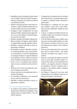 AGÊNCIA NACIONAL DE VIGILÂNCIA SANITÁRIA - ANVISA




ƒ Mergulhar o pano de limpeza de piso limpo       ƒ A limpeza de um ambiente deve ser iniciada
  em um balde contendo solução de água e            pela coleta de lixo e, posteriormente, deve-
  sabão ou detergente, torcendo suavemente          se realizar a varredura úmida, iniciando-se
  e envolvendo no rodo.                             pelos cantos.
ƒ Repetir a operação quantas vezes forem ne-      ƒ Recomenda-se a utilização de um pano
  cessárias. A água do balde também deve ser        para mobília e outro, para o piso (tama-
  trocada sempre que houver necessidade.            nhos de panos diferentes e baldes de cores
ƒ Enxaguar o piso, mergulhando um pano              diferentes).
  limpo em balde contendo apenas água lim-        ƒ A água e a solução dos baldes deverão ser
  pa e secar o piso. Repetir a operação quan-       trocadas sempre que necessário. Os panos
  tas vezes for necessário.                         devem estar alvejados.
ƒ Realizar a limpeza do banheiro (Quadro 6).      ƒ O kit de limpeza (pano para mobília, pano
ƒ Repor produtos de higiene: papel higiêni-         para piso ou mop úmido, baldes, pá, rodo,
  co, papel toalha, sabonete líquido e outros.      entre outros) é exclusivo do setor; no caso
ƒ Recolher o material utilizado no local, or-       de isolamento de contato, o kit é exclusivo
  ganizando o ambiente.                             dessa área.
ƒ Encaminhar os panos utilizados na limpe-        ƒ Deve-se estar atento para não se usar luvas
  za, preferencialmente, para processamen-          para abrir ou fechar portas e não deixar
  to na lavanderia ou lavá-los manualmente          materiais de limpeza nos quartos ou ba-
  no expurgo. Desprezar a água do balde em          nheiros.
  local específico. Nunca utilizar lavatórios/    ƒ Durante a realização da limpeza terminal,
  pias ou banheiro do paciente para esse fim.       deve-se iniciar pela varredura úmida e re-
ƒ Lavar e secar os recipientes para resíduos,       tirada de lixo; deixar o piso do banheiro de
  repor os sacos e retorná-los ao local de ori-     molho e, em seguida, proceder à limpeza
  gem.                                              do mobiliário e do teto e paredes; lavar o
ƒ Realizar check list dos procedimentos rela-       banheiro e, por último, realizar a limpeza
  tivos à limpeza concorrente.                      de todos os pisos.
ƒ Avisar o paciente ou acompanhante sobre o       ƒ Ao finalizar a limpeza de um setor, todo
  término da limpeza.                               material deve ser recolhido e levado ao ex-
ƒ Se necessário, reabastecer carro funcional        purgo para limpeza e desinfecção.
  com os materiais necessários.
ƒ Recolher o material utilizado no local, or-
  ganizando o ambiente.

7.3.1.5 Outros aspectos da limpeza
ƒ Ao chegar a uma unidade, o profissional de
  limpeza deve identificar prioridades, como
  abastecimento de papel toalha e troca de
  refil de sabonete.




66
 