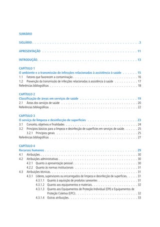SUMÁRIO

SIGLÁRIO  .  .  .  .  .  .  .  .  .  .  .  .  .  .  .  .  .  .  .  .  .  .  .  .  .  .  .  .  .  .  .  .  .  .  .  .  .  .  .  .  .  .  .3

APRESENTAÇÃO  .  .  .  .  .  .  .  .  .  .  .  .  .  .  .  .  .  .  .  .  .  .  .  .  .  .  .  .  .  .  .  .  .  .  .  .  .  . 11

INTRODUÇÃO .  .  .  .  .  .  .  .  .  .  .  .  .  .  .  .  .  .  .  .  .  .  .  .  .  .  .  .  .  .  .  .  .  .  .  .  .  .  .  . 13

CAPíTULO 1
O ambiente e a transmissão de infecções relacionadas à assistência à saúde  .  .  .  .                                            .    . 15
1.1 Fatores que favorecem a contaminação . . . . . . . . . . . . . . . . . . . . . . . . . .                                      .    . 16
1.2 Prevenção da transmissão de infecções relacionadas à assistência à saúde . . . . . . . .                                      .    . 17
Referências bibliográficas . . . . . . . . . . . . . . . . . . . . . . . . . . . . . . . . . . . .                                .    . 18

CAPíTULO 2
Classificação de áreas em serviços de saúde  .  .  .  .  .  .  .  .  .  .  .  .  .  .  .  .  .  .  .  .  .  .  . 19
2.1 Áreas dos serviços de saúde . . . . . . . . . . . . . . . . . . . . . . . . . . . . . . . . . 20
Referências bibliográficas . . . . . . . . . . . . . . . . . . . . . . . . . . . . . . . . . . . . . . 22

CAPíTULO 3
O serviço de limpeza e desinfecção de superfícies  .  .  .  .  .  .  .  .  .  .  .  .  .  .  .  .  .  .                           .    . 23
3.1 Conceito, objetivos e finalidades . . . . . . . . . . . . . . . . . . . . . . . . . . . . .                                   .    . 24
3.2 Princípios básicos para a limpeza e desinfecção de superfícies em serviços de saúde. . . .                                    .    . 25
      3.2.1 Princípios gerais . . . . . . . . . . . . . . . . . . . . . . . . . . . . . . . . .                                   .    . 25
Referências bibliográficas . . . . . . . . . . . . . . . . . . . . . . . . . . . . . . . . . . . .                                .    . 27

CAPíTULO 4
Recursos humanos  .  .  .  .  .  .  .  .  .  .  .  .  .  .  .  .  .  .  .  .  .  .  .  .  .  .  .  .  .  .  .  .  .  .  .  .           . 29
4.1 Atribuições . . . . . . . . . . . . . . . . . . . . . . . . . . . . . . . . . . . . . . . . .                                      . 30
4.2 Atribuições administrativas . . . . . . . . . . . . . . . . . . . . . . . . . . . . . . . . .                                      . 30
     4.2.1 Quanto à apresentação pessoal . . . . . . . . . . . . . . . . . . . . . . . . . . .                                         . 30
     4.2.2 Quanto às normas institucionais . . . . . . . . . . . . . . . . . . . . . . . . . .                                         . 31
4.3 Atribuições técnicas. . . . . . . . . . . . . . . . . . . . . . . . . . . . . . . . . . . . .                                      . 31
     4.3.1 Líderes, supervisores ou encarregados de limpeza e desinfecção de superfícies. . . .                                        . 31
            4.3.1.1 Quanto à aquisição de produtos saneantes . . . . . . . . . . . . . . . .                                           . 31
            4.3.1.2 Quanto aos equipamentos e materiais. . . . . . . . . . . . . . . . . . .                                           . 32
            4.3.1.3 Quanto aos Equipamentos de Proteção Individual (EPI) e Equipamentos de
                      Proteção Coletiva (EPC):. . . . . . . . . . . . . . . . . . . . . . . . . .                                     . 32
            4.3.1.4 Outras atribuições. . . . . . . . . . . . . . . . . . . . . . . . . . . . .                                       . 33
 