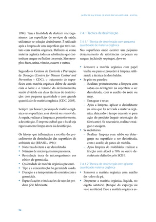 AGÊNCIA NACIONAL DE VIGILÂNCIA SANITÁRIA - ANVISA




1994). Tem a finalidade de destruir microrga-      7.4.1 Técnica de desinfecção
nismos das superfícies de serviços de saúde,
utilizando-se solução desinfetante. É utilizado    7.4.1.1 Técnica de desinfecção com pequena
após a limpeza de uma superfície que teve con-     quantidade de matéria orgânica
tato com matéria orgânica. Definem-se como         Nas superfícies onde ocorrer um pequeno
matéria orgânica todas as substâncias que con-     derramamento de substâncias corporais ou
tenham sangue ou fluidos corporais. São exem-      sangue, incluindo respingos, deve-se:
plos: fezes, urina, vômito, escarro e outros.
                                                   ƒ Remover a matéria orgânica com papel
Segundo os Centros de Controle e Prevenção           toalha ou pano e proceder à limpeza, utili-
de Doenças (Centers for Disease Control and          zando a técnica de dois baldes.
Prevention – CDC), o tratamento de super-          ƒ Se piso ou paredes:
fícies com matéria orgânica difere de acordo         – Realizar, primeiramente, a limpeza com
com o local e o volume do derramamento,                 sabão ou detergente na superfície a ser
sendo dividida em duas técnicas de desinfec-            desinfetada, com o auxílio do rodo ou
ção: com pequena quantidade e com grande                mop.
quantidade de matéria orgânica (CDC, 2003).          – Enxaguar e secar.
                                                     – Após a limpeza, aplicar o desinfetante
Sempre que houver presença de matéria orgâ-             na área que foi retirada a matéria orgâ-
nica em superfícies, essa deverá ser removida.          nica, deixando o tempo necessário para
A seguir, realizar a limpeza e, posteriormente,         ação do produto (seguir orientação do
a desinfecção. É imprescindível que o local seja        fabricante). Se necessário, realizar enxá-
rigorosamente limpo antes da desinfecção.               gue e secagem.
                                                   ƒ Se mobiliário:
Os fatores que influenciam a escolha do pro-         – Realizar limpeza com sabão ou deter-
cedimento de desinfecção das superfícies do             gente na superfície a ser desinfetada,
ambiente são (BRASIL, 1994):                            com o auxílio de panos de mobília.
ƒ Natureza do item a ser desinfetado.                – Após limpeza do mobiliário, realizar a
ƒ Número de microrganismos presentes.                   fricção com álcool a 70% ou outro de-
ƒ Resistência inata de microrganismos aos               sinfetante definido pelo SCIH.
   efeitos do germicida.
ƒ Quantidade de matéria orgânica presente.         7.4.1.2 Técnica de desinfecção com grande
ƒ Tipo e a concentração do germicida usado.        quantidade matéria orgânica
ƒ Duração e a temperatura do contato com o         ƒ Remover a matéria orgânica com auxílio
   germicida.                                        do rodo e da pá.
ƒ Especificações e indicações de uso do pro-       ƒ Desprezar a matéria orgânica, líquida, no
   duto pelo fabricante.                             esgoto sanitário (tanque do expurgo ou
                                                     vaso sanitário) Caso a matéria orgânica es-




70
 