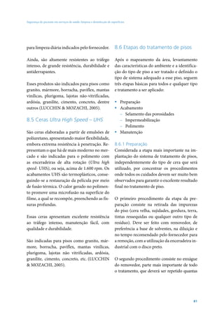 Segurança do paciente em serviços de saúde: limpeza e desinfecção de superfícies




para limpeza diária indicados pelo fornecedor.                          8.6 Etapas do tratamento de pisos

Ainda, são altamente resistentes ao tráfego                             Após o mapeamento da área, levantamento
intenso, de grande resistência, durabilidade e                          das características do ambiente e a identifica-
antiderrapantes.                                                        ção do tipo de piso a ser tratado e definido o
                                                                        tipo de sistema adequado a esse piso, seguem
Esses produtos são indicados para pisos como                            três etapas básicas para todos e qualquer tipo
granito, mármore, borracha, paviflex, mantas                            e tratamento a ser aplicado:
vinílicas, plurigoma, lajotas não-vitrificadas,
ardósia, granilite, cimento, concreto, dentre                           ƒ Preparação
outros (LUCCHIN & MOZACHI, 2005).                                       ƒ Acabamento
                                                                          – Selamento das porosidades
8.5 Ceras Ultra High Speed – UHS                                          – Impermeabilização
                                                                          – Polimento
São ceras elaboradas a partir de emulsões de                            ƒ Manutenção
poliuretano, apresentando maior flexibilidade,
embora extrema resistência à penetração. Re-                            8.6.1 Preparação
presentam o que há de mais moderno no mer-                              Considerada a etapa mais importante na im-
cado e são indicadas para o polimento com                               plantação do sistema de tratamento de pisos,
as enceradeiras de alta rotação (Ultra high                             independentemente do tipo de cera que será
speed- UHS), ou seja, acima de 1.600 rpm. Os                            utilizado, por concentrar os procedimentos
acabamentos UHS são termoplásticos, conse-                              onde todos os cuidados devem ser muito bem
guindo-se a restauração da película por meio                            observados para garantir o excelente resultado
de fusão térmica. O calor gerado no polimen-                            final no tratamento de piso.
to promove uma microfusão na superfície do
filme, a qual se recompõe, preenchendo as fis-                          O primeiro procedimento da etapa da pre-
suras profundas.                                                        paração consiste na retirada das impurezas
                                                                        do piso (cera velha, sujidades, gordura, terra,
Essas ceras apresentam excelente resistência                            tintas ressequidas ou qualquer outro tipo de
ao tráfego intenso, manutenção fácil, com                               resíduo). Deve ser feito com removedor, de
qualidade e durabilidade.                                               preferência a base de solventes, na diluição e
                                                                        no tempo recomendado pelo fornecedor para
São indicadas para pisos como granito, már-                             a remoção, com a utilização da enceradeira in-
more, borracha, paviflex, mantas vinílicas,                             dustrial com o disco preto.
plurigoma, lajotas não vitrificadas, ardósia,
granilite, cimento, concreto, etc. (LUCCHIN                             O segundo procedimento consiste no enxágue
& MOZACHI, 2005).                                                       do removedor, parte mais importante de todo
                                                                        o tratamento, que deverá ser repetido quantas




                                                                                                                    81
 