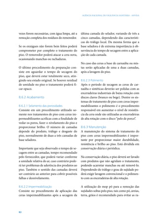 AGÊNCIA NACIONAL DE VIGILÂNCIA SANITÁRIA - ANVISA




vezes forem necessárias, com água limpa, até a    última camada do selador, variando de três a
remoção completa dos resíduos do removedor.       cinco camadas, dependendo das característi-
                                                  cas do tráfego local. Da mesma forma que a
Se os enxágues não forem bem feitos poderá        base seladora é de extrema importância à ob-
comprometer por completo o tratamento do          servância do tempo de secagem entre a aplica-
piso. O removedor poderá atacar a cera nova,      ção de cada camada.
ocasionando manchas ou rachaduras.
                                                  No caso das ceras a base de carnaúba ou mis-
O último procedimento da preparação con-          tas serão aplicadas de uma a duas camadas,
siste em aguardar o tempo de secagem do           após a lavagem do piso.
piso, que deverá estar totalmente seco, atin-
gindo seu estado original. Se houver residual     8.6.2.3 Polimento
de umidade no piso o tratamento poderá fi-        Após o período de secagem as ceras de car-
car opaco.                                        naúba e sintéticas deverão ser polidas com as
                                                  enceradeiras industriais de baixa rotação com
8.6.2 Acabamento                                  discos claros (branco ou bege). Dentre os sis-
                                                  temas de tratamento de piso com ceras imper-
8.6.2.1 Selamento das porosidades                 meabilizantes o polimento é o procedimento
Consiste em um procedimento utilizado so-         responsável em aumentar o nível de resistên-
mente nos tratamentos de piso com ceras im-       cia da cera onde são utilizadas as enceradeiras
permeabilizantes acrílicas com a finalidade de    de alta rotação com o disco “pelo de porco”.
vedar os poros, fazer o nivelamento do piso e
proporcionar brilho. O número de camadas          8.6.3 Manutenção
depende do produto, tráfego e desgaste do         A manutenção do sistema de tratamento do
piso, normalmente de duas a três camadas de       piso com ceras impermeabilizantes é impor-
base seladora.                                    tante por proporcionar maior durabilidade,
                                                  resistência e brilho ao piso. Está dividida em
Importante que seja observado o tempo de se-      conservação diária e periódica.
cagem entre as camadas, tempo recomendado
pelo fornecedor, que poderá variar conforme       Na conservação diária, o piso deverá ser lavado
a umidade relativa do ar, caso contrário pode-    com produtos que não agridam o tratamento,
rá ter problemas de aderência dos produtos ao     podendo acarretar manchas ou até removê-lo.
piso. Também o sentido das camadas deverá         Dependendo do tráfego e grau de sujidade po-
ser contrário ao anterior para cobrir possíveis   derá exigir lavagem convencional e o polimen-
falhas e desnivelamento.                          to com as enceradeiras de alta rotação.

8.6.2.2 Impermeabilização                         A utilização do mop pó para a remoção das
Consiste no procedimento de aplicação das         sujidades soltas pelo piso, tais como pó, areias,
ceras impermeabilizantes após a secagem da        terra, grãos é recomendado para evitar as ra-




82
 