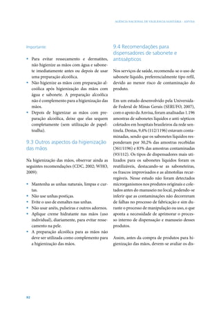 AGÊNCIA NACIONAL DE VIGILÂNCIA SANITÁRIA - ANVISA




Importante:                                      9.4 Recomendações para
                                                 dispensadores de sabonete e
ƒ Para evitar ressecamento e dermatites,         antissépticos
  não higienize as mãos com água e sabone-
  te imediatamente antes ou depois de usar       Nos serviços de saúde, recomenda-se o uso de
  uma preparação alcoólica.                      sabonete líquido, preferencialmente tipo refil,
ƒ Não higienize as mãos com preparação al-       devido ao menor risco de contaminação do
  coólica após higienização das mãos com         produto.
  água e sabonete. A preparação alcoólica
  não é complemento para a higienização das      Em um estudo desenvolvido pela Universida-
  mãos.                                          de Federal de Minas Gerais (SERUFO, 2007),
ƒ Depois de higienizar as mãos com pre-          com o apoio da Anvisa, foram analisadas 1.196
  paração alcoólica, deixe que elas sequem       amostras de sabonetes líquidos e anti-sépticos
  completamente (sem utilização de papel-        coletados em hospitais brasileiros da rede sen-
  toalha).                                       tinela. Destas, 9,4% (112/1196) estavam conta-
                                                 minadas, sendo que os sabonetes líquidos res-
9.3 Outros aspectos da higienização              ponderam por 30,2% das amostras recebidas
das mãos                                         (361/1196) e 83% das amostras contaminadas
                                                 (93/112). Os tipos de dispensadores mais uti-
Na higienização das mãos, observar ainda as      lizados para os sabonetes líquidos foram os
seguintes recomendações (CDC, 2002; WHO,         reutilizáveis, destacando-se as saboneteiras,
2009):                                           os frascos improvisados e as almotolias recar-
                                                 regáveis. Nesse estudo não foram detectados
ƒ Mantenha as unhas naturais, limpas e cur-      microrganismos nos produtos originais e cole-
  tas.                                           tados antes do manuseio no local, podendo-se
ƒ Não use unhas postiças.                        inferir que as contaminações não decorreram
ƒ Evite o uso de esmaltes nas unhas.             de falhas no processo de fabricação e sim du-
ƒ Não usar anéis, pulseiras e outros adornos.    rante o processo de manipulação ou uso, o que
ƒ Aplique creme hidratante nas mãos (uso         aponta a necessidade de aprimorar o proces-
  individual), diariamente, para evitar resse-   so interno de dispensação e manuseio desses
  camento na pele.                               produtos.
ƒ A preparação alcoólica para as mãos não
  deve ser utilizada como complemento para       Assim, antes da compra de produtos para hi-
  a higienização das mãos.                       gienização das mãos, devem-se avaliar os dis-




92
 