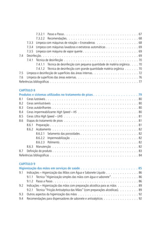7.3.2.1 	 Passo a Passo  .  .  .  .  .  .  .  .  .  .  .  .  .  .  .  .  .  .  .  .  .  .  .  .  .  .  .  .  .  .  .  .
7.3.2.2 	 Recomendações .  .  .  .  .  .  .  .  .  .  .  .  .  .  .  .  .  .  .  .  .  .  .  .  .  .  .  .  .  .  .
7.3.3 	 Limpeza com máquinas de rotação – Enceradeiras  .  .  .  .  .  .  .  .  .  .  .  .  .  .  .  .  .  . 
7.3.4 	 Limpeza com máquinas lavadoras e extratoras automáticas .  .  .  .  .  .  .  .  .  .  .  .  .  . 
7.3.5 	 Limpeza com máquina de vapor quente  .  .  .  .  .  .  .  .  .  .  .  .  .  .  .  .  .  .  .  .  .  .  .  .
7.4 	 Desinfecção .  .  .  .  .  .  .  .  .  .  .  .  .  .  .  .  .  .  .  .  .  .  .  .  .  .  .  .  .  .  .  .  .  .  .  .  .  .  .  .  .  .
7.4.1 	 Técnica de desinfecção .  .  .  .  .  .  .  .  .  .  .  .  .  .  .  .  .  .  .  .  .  .  .  .  .  .  .  .  .  .  .  . 
7.4.1.1 	 Técnica de desinfecção com pequena quantidade de matéria orgânica .  .  .  .
7.4.1.2 	 Técnica de desinfecção com grande quantidade matéria orgânica .  .  .  .  .  . 
7.5 	 Limpeza e desinfecção de superfícies das áreas internas .  .  .  .  .  .  .  .  .  .  .  .  .  .  .  .  .  .  .  .
7.6 	 Limpeza de superfícies das áreas externas .  .  .  .  .  .  .  .  .  .  .  .  .  .  .  .  .  .  .  .  .  .  .  .  .  .  .
Referências bibliográficas .  .  .  .  .  .  .  .  .  .  .  .  .  .  .  .  .  .  .  .  .  .  .  .  .  .  .  .  .  .  .  .  .  .  .  .  .  . 

67
68
68
69
69
69
70
70
70
72
76
77

Capítulo 8
Produtos e sistemas utilizados no tratamento de pisos  .  .  .  .  .  .  .  .  .  .  .  .  .  .  .  .  .  . 79
8.1 	 Ceras lustráveis  .  .  .  .  .  .  .  .  .  .  .  .  .  .  .  .  .  .  .  .  .  .  .  .  .  .  .  .  .  .  .  .  .  .  .  .  .  .  .  . 80
8.2 	 Ceras semilustráveis  .  .  .  .  .  .  .  .  .  .  .  .  .  .  .  .  .  .  .  .  .  .  .  .  .  .  .  .  .  .  .  .  .  .  .  .  .  80
8.3 	 Ceras autobrilhantes .  .  .  .  .  .  .  .  .  .  .  .  .  .  .  .  .  .  .  .  .  .  .  .  .  .  .  .  .  .  .  .  .  .  .  .  .  80
8.4 	 Ceras impermeabilizante High Speed – HS  .  .  .  .  .  .  .  .  .  .  .  .  .  .  .  .  .  .  .  .  .  .  .  .  .  .  80
8.5 	 Ceras Ultra High Speed – UHS  .  .  .  .  .  .  .  .  .  .  .  .  .  .  .  .  .  .  .  .  .  .  .  .  .  .  .  .  .  .  .  .  81
8.6 	 Etapas do tratamento de pisos .  .  .  .  .  .  .  .  .  .  .  .  .  .  .  .  .  .  .  .  .  .  .  .  .  .  .  .  .  .  .  .  81
8.6.1 	 Preparação .  .  .  .  .  .  .  .  .  .  .  .  .  .  .  .  .  .  .  .  .  .  .  .  .  .  .  .  .  .  .  .  .  .  .  .  .  .  81
8.6.2 	 Acabamento .  .  .  .  .  .  .  .  .  .  .  .  .  .  .  .  .  .  .  .  .  .  .  .  .  .  .  .  .  .  .  .  .  .  .  .  .  82
8.6.2.1 	 Selamento das porosidades .  .  .  .  .  .  .  .  .  .  .  .  .  .  .  .  .  .  .  .  .  .  .  .  .  82
8.6.2.2 	 Impermeabilização  .  .  .  .  .  .  .  .  .  .  .  .  .  .  .  .  .  .  .  .  .  .  .  .  .  .  .  .  .  82
8.6.2.3 	 Polimento  .  .  .  .  .  .  .  .  .  .  .  .  .  .  .  .  .  .  .  .  .  .  .  .  .  .  .  .  .  .  .  .  .  . 82
8.6.3 	 Manutenção .  .  .  .  .  .  .  .  .  .  .  .  .  .  .  .  .  .  .  .  .  .  .  .  .  .  .  .  .  .  .  .  .  .  .  .  .  82
8.7 	 Definição do produto .  .  .  .  .  .  .  .  .  .  .  .  .  .  .  .  .  .  .  .  .  .  .  .  .  .  .  .  .  .  .  .  .  .  .  .  .  83
Referências bibliográficas .  .  .  .  .  .  .  .  .  .  .  .  .  .  .  .  .  .  .  .  .  .  .  .  .  .  .  .  .  .  .  .  .  .  .  .  .  .  84
Capítulo 9
Higienização das mãos em serviços de saúde .  .  .  .  .  .  .  .  .  .  .  .  .  .  .  .  .  .  .  .  .  .  .  85
9.1 	 Indicações – Higienização das Mãos com Água e Sabonete Líquido .  .  .  .  .  .  .  .  .  .  .  .  .  .  86
9.1.1 	 Técnica “Higienização simples das mãos com água e sabonete” .  .  .  .  .  .  .  .  .  .  .  . 86
9.1.2 	 Passo a Passo  .  .  .  .  .  .  .  .  .  .  .  .  .  .  .  .  .  .  .  .  .  .  .  .  .  .  .  .  .  .  .  .  .  .  .  .  . 86
9.2 	 Indicações – Higienização das mãos com preparação alcoólica para as mãos .  .  .  .  .  .  .  .  .  89
9.2.1 	 Técnica “Fricção Antisséptica das Mãos” (com preparações alcoólicas) .  .  .  .  .  .  .  .  . 89
9.3 	 Outros aspectos da higienização das mãos .  .  .  .  .  .  .  .  .  .  .  .  .  .  .  .  .  .  .  .  .  .  .  .  .  .  92
9.4 	 Recomendações para dispensadores de sabonete e antissépticos .  .  .  .  .  .  .  .  .  .  .  .  .  .  .  92

 