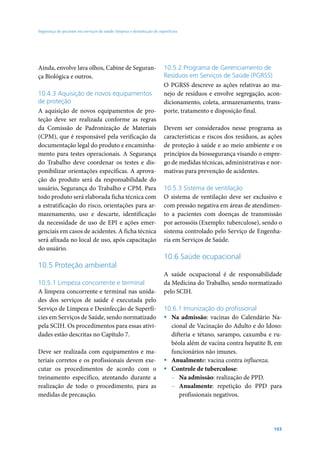 Segurança do paciente em serviços de saúde: limpeza e desinfecção de superfícies

Ainda, envolve lava olhos, Cabine de Segurança Biológica e outros.
10.4.3 Aquisição de novos equipamentos
de proteção
A aquisição de novos equipamentos de proteção deve ser realizada conforme as regras
da Comissão de Padronização de Materiais
(CPM), que é responsável pela verificação da
documentação legal do produto e encaminhamento para testes operacionais. A Segurança
do Trabalho deve coordenar os testes e disponibilizar orientações específicas. A aprovação do produto será da responsabilidade do
usuário, Segurança do Trabalho e CPM. Para
todo produto será elaborada ficha técnica com
a estratificação do risco, orientações para armazenamento, uso e descarte, identificação
da necessidade de uso de EPI e ações emergenciais em casos de acidentes. A ficha técnica
será afixada no local de uso, após capacitação
do usuário.

10.5 Proteção ambiental
10.5.1 Limpeza concorrente e terminal
A limpeza concorrente e terminal nas unidades dos serviços de saúde é executada pelo
Serviço de Limpeza e Desinfecção de Superfícies em Serviços de Saúde, sendo normatizado
pela SCIH. Os procedimentos para essas atividades estão descritas no Capítulo 7.
Deve ser realizada com equipamentos e materiais corretos e os profissionais devem executar os procedimentos de acordo com o
treinamento específico, atentando durante a
realização de todo o procedimento, para as
medidas de precaução.

10.5.2 Programa de Gerenciamento de
Resíduos em Serviços de Saúde (PGRSS)
O PGRSS descreve as ações relativas ao manejo de resíduos e envolve segregação, acondicionamento, coleta, armazenamento, transporte, tratamento e disposição final.
Devem ser considerados nesse programa as
características e riscos dos resíduos, as ações
de proteção à saúde e ao meio ambiente e os
princípios da biossegurança visando o emprego de medidas técnicas, administrativas e normativas para prevenção de acidentes.
10.5.3 Sistema de ventilação
O sistema de ventilação deve ser exclusivo e
com pressão negativa em áreas de atendimento a pacientes com doenças de transmissão
por aerossóis (Exemplo: tuberculose), sendo o
sistema controlado pelo Serviço de Engenharia em Serviços de Saúde.

10.6 Saúde ocupacional
A saúde ocupacional é de responsabilidade
da Medicina do Trabalho, sendo normatizado
pelo SCIH.
10.6.1 Imunização do profissional
ƒƒ Na admissão: vacinas do Calendário Nacional de Vacinação do Adulto e do Idoso:
difteria e tétano, sarampo, caxumba e rubéola além de vacina contra hepatite B, em
funcionários não imunes.
ƒƒ Anualmente: vacina contra influenza.
ƒƒ Controle de tuberculose:
–– Na admissão: realização de PPD.
–– Anualmente: repetição do PPD para
profissionais negativos.

103

 