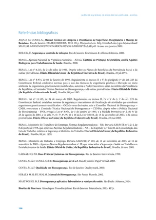 AGÊNCIA NACIONAL DE VIGILÂNCIA SANITÁRIA - ANVISA

Referências bibliográficas
ASSAD, C.; COSTA, G. Manual Técnico de Limpeza e Desinfecção de Superfícies Hospitalares e Manejo de
Resíduos. Rio de Janeiro: IBAM/COMLURB, 2010. 28 p. Disponível em: http://comlurb.rio.rj.gov.br/download/
MANUAL%20DO%20FUNCIONÁRIO%202%20-%20HOSPITALAR.pdf. Acesso em: janeiro 2009.
Bolick, D. Segurança e controle de infecção. Rio de Janeiro: Reichmann & Affonso Editores, 2000.
BRASIL, Agência Nacional de Vigilância Sanitária – Anvisa. Cartilha de Proteção Respiratória contra Agentes
Biológicos para Trabalhadores de Saúde. Brasília, 2008.
BRASIL. Lei n° 8.213, de 24 de julho de 1991. Dispõe sobre os Planos de Benefícios da Previdência Social e dá
outras providências. Diário Oficial da União [da República Federativa do Brasil]. Brasília, 25 jul.1991.
BRASIL. Lei n° 8.974, de 05 de Janeiro de 1995. Regulamenta os incisos II e V do parágrafo 1º do art. 225 da
Constituição Federal, estabelece normas para o uso das técnicas de engenharia genética e liberação no meio
ambiente de organismos geneticamente modificados, autoriza o Poder Executivo a criar, no âmbito da Presidência
da República, a Comissão Técnica Nacional de Biossegurança, e dá outras providências. Diário Oficial da União
[da República Federativa do Brasil]. Brasília, 06 jan.1995.
BRASIL. Lei n° 11.105, de 24 de março de 2005. Regulamenta os incisos II, IV e V do § 1o do art. 225 da
Constituição Federal, estabelece normas de segurança e mecanismos de fiscalização de atividades que envolvam
organismos geneticamente modificados – OGM e seus derivados, cria o Conselho Nacional de Biossegurança –
CNBS, reestrutura a Comissão Técnica Nacional de Biossegurança – CTNBio, dispõe sobre a Política Nacional
de Biossegurança – PNB, revoga a Lei no 8.974, de 5 de janeiro de 1995, e a Medida Provisória no 2.191-9, de
23 de agosto de 2001, e os arts. 5o, 6o, 7o, 8o, 9o, 10 e 16 da Lei no 10.814, de 15 de dezembro de 2003, e dá outras
providências. Diário Oficial da União [da República Federativa do Brasil]. Brasília, 28 mar.2005.
BRASIL. Ministério do Trabalho e do Emprego. Normas Regulamentadoras – NR. Portaria GM/MTE n° 3.214, de
8 de junho de 1978, que aprova as Normas Regulamentadoras – NR – do Capítulo V, Título II, da Consolidação das
Leis do Trabalho, relativas a Segurança e Medicina do Trabalho. Diário Oficial da União [da República Federativa
do Brasil]. Brasília, 06 jul. 1978.
BRASIL. Ministério do Trabalho e Emprego. Portaria GM/MTE n° 485, de 11 de novembro de 2005, de 11 de
novembro de 2005 – Aprova a Norma Regulamentadora nº 32, que versa sobre a Segurança e Saúde no Trabalho em
Estabelecimentos de Saúde. Diário Oficial da União, [da República Federativa do Brasil]. Brasília, 16 nov. 2005.
Carvalho, P.R. Boas Práticas Químicas em Biossegurança. Rio de Janeiro: Interciência, 1999.
CostA, M.A.F, Costa, M.F.B. Biossegurança de A a Z. Rio de Janeiro: Papel Virtual, 2003.
Costa, M.A.F. Qualidade em Biossegurança. Rio de Janeiro: Qualitymark, 2000.
Hirata M.H; Filho J.M. Manual de Biossegurança. São Paulo: Manole, 2002.
Mastroeni, M.F. Biossegurança aplicada a laboratórios e serviços de saúde. São Paulo: Atheneu, 2004.
Bioética & Biorrisco: Abordagem Transdisciplinar. Rio de Janeiro: Interciência, 2003. 417p.

106

 