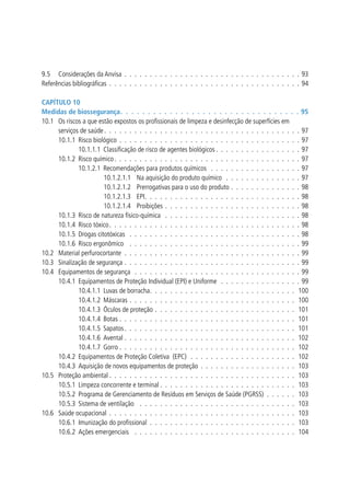 9.5 	 Considerações da Anvisa .  .  .  .  .  .  .  .  .  .  .  .  .  .  .  .  .  .  .  .  .  .  .  .  .  .  .  .  .  .  .  .  .  .  .  93
Referências bibliográficas .  .  .  .  .  .  .  .  .  .  .  .  .  .  .  .  .  .  .  .  .  .  .  .  .  .  .  .  .  .  .  .  .  .  .  .  .  .  94
Capítulo 10
Medidas de biossegurança .  .  .  .  .  .  .  .  .  .  .  .  .  .  .  .  .  .  .  .  .  .  .  .  .  .  .  .  .  .  .  .  . 95
10.1 	 Os riscos a que estão expostos os profissionais de limpeza e desinfecção de superfícies em
serviços de saúde  .  .  .  .  .  .  .  .  .  .  .  .  .  .  .  .  .  .  .  .  .  .  .  .  .  .  .  .  .  .  .  .  .  .  .  .  .  .  . 97
10.1.1 	Risco biológico .  .  .  .  .  .  .  .  .  .  .  .  .  .  .  .  .  .  .  .  .  .  .  .  .  .  .  .  .  .  .  .  .  .  .  .  97
10.1.1.1 	Classificação de risco de agentes biológicos  .  .  .  .  .  .  .  .  .  .  .  .  .  .  .  .  . 97
10.1.2 	Risco químico  .  .  .  .  .  .  .  .  .  .  .  .  .  .  .  .  .  .  .  .  .  .  .  .  .  .  .  .  .  .  .  .  .  .  .  .  . 97
10.1.2.1 	Recomendações para produtos químicos  .  .  .  .  .  .  .  .  .  .  .  .  .  .  .  .  .  .  97
10.1.2.1.1 	 Na aquisição do produto químico  .  .  .  .  .  .  .  .  .  .  .  .  .  .  .  97
10.1.2.1.2 	 Prerrogativas para o uso do produto .  .  .  .  .  .  .  .  .  .  .  .  .  .  98
10.1.2.1.3 	 EPI .  .  .  .  .  .  .  .  .  .  .  .  .  .  .  .  .  .  .  .  .  .  .  .  .  .  .  .  .  .  . 98
10.1.2.1.4 	 Proibições  .  .  .  .  .  .  .  .  .  .  .  .  .  .  .  .  .  .  .  .  .  .  .  .  .  .  . 98
10.1.3 	Risco de natureza físico-química  .  .  .  .  .  .  .  .  .  .  .  .  .  .  .  .  .  .  .  .  .  .  .  .  .  .  .  98
10.1.4 	Risco tóxico  .  .  .  .  .  .  .  .  .  .  .  .  .  .  .  .  .  .  .  .  .  .  .  .  .  .  .  .  .  .  .  .  .  .  .  .  .  . 98
10.1.5 	Drogas citotóxicas  .  .  .  .  .  .  .  .  .  .  .  .  .  .  .  .  .  .  .  .  .  .  .  .  .  .  .  .  .  .  .  .  .  .  98
10.1.6 	Risco ergonômico  .  .  .  .  .  .  .  .  .  .  .  .  .  .  .  .  .  .  .  .  .  .  .  .  .  .  .  .  .  .  .  .  .  .  99
10.2 	 Material perfurocortante .  .  .  .  .  .  .  .  .  .  .  .  .  .  .  .  .  .  .  .  .  .  .  .  .  .  .  .  .  .  .  .  .  .  .  99
10.3 	 Sinalização de segurança .  .  .  .  .  .  .  .  .  .  .  .  .  .  .  .  .  .  .  .  .  .  .  .  .  .  .  .  .  .  .  .  .  .  .  99
10.4 	 Equipamentos de segurança  .  .  .  .  .  .  .  .  .  .  .  .  .  .  .  .  .  .  .  .  .  .  .  .  .  .  .  .  .  .  .  .  .  99
10.4.1 	Equipamentos de Proteção Individual (EPI) e Uniforme  .  .  .  .  .  .  .  .  .  .  .  .  .  .  .  .  99
10.4.1.1 	Luvas de borracha .  .  .  .  .  .  .  .  .  .  .  .  .  .  .  .  .  .  .  .  .  .  .  .  .  .  .  .  . 100
10.4.1.2 	Máscaras .  .  .  .  .  .  .  .  .  .  .  .  .  .  .  .  .  .  .  .  .  .  .  .  .  .  .  .  .  .  .  .  .  . 100
10.4.1.3 	Óculos de proteção .  .  .  .  .  .  .  .  .  .  .  .  .  .  .  .  .  .  .  .  .  .  .  .  .  .  .  .  . 101
10.4.1.4 	Botas .  .  .  .  .  .  .  .  .  .  .  .  .  .  .  .  .  .  .  .  .  .  .  .  .  .  .  .  .  .  .  .  .  .  .  . 101
10.4.1.5 	Sapatos  .  .  .  .  .  .  .  .  .  .  .  .  .  .  .  .  .  .  .  .  .  .  .  .  .  .  .  .  .  .  .  .  .  . 101
10.4.1.6 	Avental .  .  .  .  .  .  .  .  .  .  .  .  .  .  .  .  .  .  .  .  .  .  .  .  .  .  .  .  .  .  .  .  .  .  . 102
10.4.1.7 	Gorro  .  .  .  .  .  .  .  .  .  .  .  .  .  .  .  .  .  .  .  .  .  .  .  .  .  .  .  .  .  .  .  .  .  .  . 102
10.4.2 	Equipamentos de Proteção Coletiva (EPC)  .  .  .  .  .  .  .  .  .  .  .  .  .  .  .  .  .  .  .  .  .  . 102
10.4.3 	Aquisição de novos equipamentos de proteção .  .  .  .  .  .  .  .  .  .  .  .  .  .  .  .  .  .  .  . 103
10.5 	 Proteção ambiental  .  .  .  .  .  .  .  .  .  .  .  .  .  .  .  .  .  .  .  .  .  .  .  .  .  .  .  .  .  .  .  .  .  .  .  .  . 103
10.5.1 	Limpeza concorrente e terminal  .  .  .  .  .  .  .  .  .  .  .  .  .  .  .  .  .  .  .  .  .  .  .  .  .  .  . 103
10.5.2 	Programa de Gerenciamento de Resíduos em Serviços de Saúde (PGRSS) .  .  .  .  .  .  . 103
10.5.3 	Sistema de ventilação  .  .  .  .  .  .  .  .  .  .  .  .  .  .  .  .  .  .  .  .  .  .  .  .  .  .  .  .  .  .  .  . 103
10.6 	 Saúde ocupacional .  .  .  .  .  .  .  .  .  .  .  .  .  .  .  .  .  .  .  .  .  .  .  .  .  .  .  .  .  .  .  .  .  .  .  .  .  . 103
10.6.1 	Imunização do profissional .  .  .  .  .  .  .  .  .  .  .  .  .  .  .  .  .  .  .  .  .  .  .  .  .  .  .  .  .  . 103
10.6.2 	Ações emergenciais  .  .  .  .  .  .  .  .  .  .  .  .  .  .  .  .  .  .  .  .  .  .  .  .  .  .  .  .  .  .  .  .  . 104

 