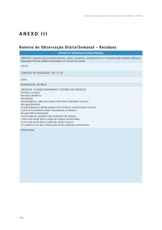AGÊNCIA NACIONAL DE VIGILÂNCIA SANITÁRIA - ANVISA

ANEXO III
Rot e i ro d e O b s e r v a ç ã o D i ári a/Semanal – R es í d uo s
ROTEIRO DE OBSERVAÇÃO DIÁRIA/SEMANAL
OBJETIVO: Aspectos de acondicionamento, coleta, transporte, armazenamento, transporte pela empresa coletora e
disposição final de resíduos produzidos nos serviços de saúde.
LOCAL:
CONCEITO DE AVALIAÇÃO – DE 1 A 10:
DATA:
RESPONSÁVEL TÉCNICO:
OBSERVAR: ACONDICIONAMENTO E DESTINO DOS RESÍDUOS
No bloco cirúrgico
No bloco obstétrico
No berçário
Na emergência, salas e/ou locais onde foram realizados curativos
Nos apartamentos
Se está havendo a devida seleção entre resíduos contaminado e comum
Como os funcionários estão manuseando os resíduos
Se usam EPI corretamente
Como estão as condições dos recipientes de resíduos
Como está sendo feita a coleta do resíduo contaminado
Como está sendo feita a coleta do resíduo comum
Se o destino final dos resíduos está sendo realizado corretamente
Observações:

112

 
