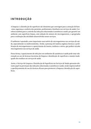 INTRODUÇÃO
A limpeza e a desinfecção de superfícies são elementos que convergem para a sensação de bem-estar, segurança e conforto dos pacientes, profissionais e familiares nos serviços de saúde. Corrobora também para o controle das infecções relacionadas à assistência à saúde, por garantir um
ambiente com superfícies limpas, com redução do número de microrganismos, e apropriadas
para a realização das atividades desenvolvidas nesses serviços.
O ambiente é apontado como importante reservatório de microrganismos nos serviços de saúde, especialmente os multirresistentes. Ainda, a presença de matéria orgânica favorece a proliferação de microrganismos e o aparecimento de insetos, roedores e outros, que podem veicular
microrganismos nos serviços de saúde.
Dessa forma, o aparecimento de infecções nos ambientes de assistência à saúde pode estar relacionado ao uso de técnicas incorretas de limpeza e desinfecção de superfícies e manejo inadequado dos resíduos em serviços de saúde.
Assim, o Serviço de Limpeza e Desinfecção de Superfícies em Serviços de Saúde apresenta relevante papel na prevenção das infecções relacionadas à assistência à saúde, sendo imprescindível
o aperfeiçoamento do uso de técnicas eficazes para promover a limpeza e desinfecção de superfícies.

13

 