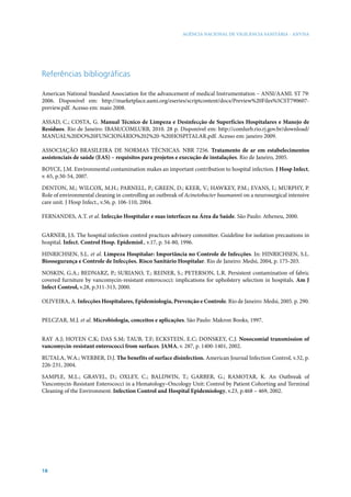 AGÊNCIA NACIONAL DE VIGILÂNCIA SANITÁRIA - ANVISA

Referências bibliográficas
American National Standard Association for the advancement of medical Instrumentation – ANSI/AAMI. ST 79:
2006. Disponível em: http://marketplace.aami.org/eseries/scriptcontent/docs/Preview%20Files%5CST790607preview.pdf. Acesso em: maio 2008.
ASSAD, C.; COSTA, G. Manual Técnico de Limpeza e Desinfecção de Superfícies Hospitalares e Manejo de
Resíduos. Rio de Janeiro: IBAM/COMLURB, 2010. 28 p. Disponível em: http://comlurb.rio.rj.gov.br/download/
MANUAL%20DO%20FUNCIONÁRIO%202%20-%20HOSPITALAR.pdf. Acesso em: janeiro 2009.
ASSOCIAÇÃO BRASILEIRA DE NORMAS TÉCNICAS. NBR 7256. Tratamento de ar em estabelecimentos
assistenciais de saúde (EAS) – requisitos para projetos e execução de instalações. Rio de Janeiro, 2005.
Boyce, J.M. Environmental contamination makes an important contribution to hospital infection. J Hosp Infect,
v. 65, p.50-54, 2007.
DENTON, M.; WILCOX, M.H.; PARNELL, P.; GREEN, D.; KEER, V.; HAWKEY, P.M.; EVANS, I.; MURPHY, P.
Role of environmental cleaning in controlling an outbreak of Acinetobacter baumannii on a neurosurgical intensive
care unit. J Hosp Infect., v.56, p. 106-110, 2004.
FERNANDES, A.T. et al. Infecção Hospitalar e suas interfaces na Área da Saúde. São Paulo: Atheneu, 2000.
GARNER, J.S. The hospital infection control practices advisory committee. Guideline for isolation precautions in
hospital. Infect. Control Hosp. Epidemiol., v.17, p. 54-80, 1996.
HINRICHSEN, S.L. et al. Limpeza Hospitalar: Importância no Controle de Infecções. In: HINRICHSEN, S.L.
Biossegurança e Controle de Infecções. Risco Sanitário Hospitalar. Rio de Janeiro: Medsi, 2004, p. 175-203.
NOSKIN, G.A.; BEDNARZ, P.; SURIANO, T.; REINER, S.; PETERSON, L.R. Persistent contamination of fabric
covered furniture by vancomycin-resistant enterococci: implications for upholstery selection in hospitals. Am J
Infect Control, v.28, p.311-313, 2000.
OLIVEIRA, A. Infecções Hospitalares, Epidemiologia, Prevenção e Controle. Rio de Janeiro: Medsi, 2005. p. 290.
PELCZAR, M.J. et al. Microbiologia, conceitos e aplicações. São Paulo: Makron Books, 1997.
Ray A.J; Hoyen C.K; Das S.M; Taub, T.F; Eckstein, E.C; Donskey, C.J. Nosocomial transmission of
vancomycin-resistant enterococci from surfaces. JAMA, v. 287, p. 1400-1401, 2002.
RUTALA, W.A.; WERBER, D.J. The benefits of surface disinfection. American Journal Infection Control, v.32, p.
226-231, 2004.
SAMPLE, M.L.; GRAVEL, D.; OXLEY, C.; BALDWIN, T.; GARBER, G.; RAMOTAR, K. An Outbreak of
Vancomycin-Resistant Enterococci in a Hematology–Oncology Unit: Control by Patient Cohorting and Terminal
Cleaning of the Environment. Infection Control and Hospital Epidemiology, v.23, p.468 – 469, 2002.

18

 