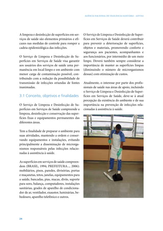 AGÊNCIA NACIONAL DE VIGILÂNCIA SANITÁRIA - ANVISA

A limpeza e desinfecção de superfícies em serviços de saúde são elementos primários e eficazes nas medidas de controle para romper a
cadeia epidemiológica das infecções.
O Serviço de Limpeza e Desinfecção de Superfícies em Serviços de Saúde visa garantir
aos usuários dos serviços de saúde uma permanência em local limpo e em ambiente com
menor carga de contaminação possível, contribuindo com a redução da possibilidade de
transmissão de infecções oriundas de fontes
inanimadas.

3.1 Conceito, objetivos e finalidades
O Serviço de Limpeza e Desinfecção de Superfícies em Serviços de Saúde compreende a
limpeza, desinfecção e conservação das superfícies fixas e equipamentos permanentes das
diferentes áreas.
Tem a finalidade de preparar o ambiente para
suas atividades, mantendo a ordem e conservando equipamentos e instalações, evitando
principalmente a disseminação de microrganismos responsáveis pelas infecções relacionadas à assistência à saúde.
As superfícies em serviços de saúde compreendem (BRASIL, 1994; PREFEITURA..., 2006):
mobiliários, pisos, paredes, divisórias, portas
e maçanetas, tetos, janelas, equipamentos para
a saúde, bancadas, pias, macas, divãs, suporte
para soro, balança, computadores, instalações
sanitárias, grades de aparelho de condicionador de ar, ventilador, exaustor, luminárias, bebedouro, aparelho telefônico e outros.

24

O Serviço de Limpeza e Desinfecção de Superfícies em Serviços de Saúde deverá contribuir
para prevenir a deterioração de superfícies,
objetos e materiais, promovendo conforto e
segurança aos pacientes, acompanhantes e
aos funcionários, por intermédio de um meio
limpo. Deverá também sempre considerar a
importância de manter as superfícies limpas
(diminuindo o número de microrganismos
dessas) com otimização de custos.
Atualmente, o interesse por parte dos profissionais de saúde nas áreas de apoio, incluindo
o Serviço de Limpeza e Desinfecção de Superfícies em Serviços de Saúde, deve-se à atual
percepção da existência do ambiente e de sua
importância na prevenção de infecções relacionadas à assistência à saúde.

 