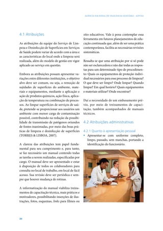 AGÊNCIA NACIONAL DE VIGILÂNCIA SANITÁRIA - ANVISA

4.1 Atribuições
As atribuições da equipe do Serviço de Limpeza e Desinfecção de Superfícies em Serviços
de Saúde podem variar de acordo com a área e
as características do local onde a limpeza será
realizada, além do modelo de gestão em vigor
aplicado ao serviço em questão.
Embora as atribuições possam apresentar variações entre diferentes instituições, o objetivo
alvo deve ser comum, ou seja, a remoção de
sujidades de superfícies do ambiente, materiais e equipamentos, mediante a aplicação e
ação de produtos químicos, ação física, aplicação de temperatura ou combinação de processos. Ao limpar superfícies de serviços de saúde, pretende-se proporcionar aos usuários um
ambiente com menor carga de contaminação
possível, contribuindo na redução da possibilidade de transmissão de patógenos oriundos
de fontes inanimadas, por meio das boas práticas de limpeza e desinfecção de superfícies
(TORRES & LISBOA, 2007).
A clareza das atribuições tem papel fundamental para seu cumprimento e, para tanto,
se faz necessário um manual contendo todas
as tarefas a serem realizadas, especificadas por
cargo. O manual deve ser apresentado e estar
à disposição de todos os colaboradores para
consulta no local de trabalho, em local de fácil
acesso. Sua revisão deve ser periódica e sempre que houver mudança de rotinas.
A informatização do manual viabiliza treinamentos de capacitação técnica, mais práticos e
motivadores, possibilitando inserções de ilustrações, fotos, esquemas, links para filmes ou

30

sites educativos. Vale à pena contemplar essa
ferramenta em futuros planejamentos de educação continuada que, além de ser uma prática
contemporânea, facilita as necessárias revisões
sistemáticas.
Ressalta-se que uma atribuição por si só pode
não ser esclarecedora e não dar todas as respostas para um determinado tipo de procedimento: Quais os equipamentos de proteção individual necessários para esse processo de limpeza?
O que deve ser limpo? Onde limpar? Quando
limpar? Em qual horário? Quais equipamentos
e materiais utilizar? Onde encontrar?
Daí a necessidade de um embasamento prévio, por meio de treinamentos de capacitação, também acompanhados de manuais
técnicos.

4.2 Atribuições administrativas
4.2.1 Quanto à apresentação pessoal
ƒƒ Apresentar-se com uniforme completo,
limpo, passado, sem manchas, portando a
identificação do funcionário.

 