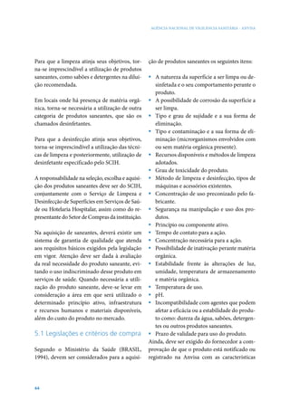 AGÊNCIA NACIONAL DE VIGILÂNCIA SANITÁRIA - ANVISA

Para que a limpeza atinja seus objetivos, torna-se imprescindível a utilização de produtos
saneantes, como sabões e detergentes na diluição recomendada.
Em locais onde há presença de matéria orgânica, torna-se necessária a utilização de outra
categoria de produtos saneantes, que são os
chamados desinfetantes.
Para que a desinfecção atinja seus objetivos,
torna-se imprescindível a utilização das técnicas de limpeza e posteriormente, utilização de
desinfetante especificado pelo SCIH.
A responsabilidade na seleção, escolha e aquisição dos produtos saneantes deve ser do SCIH,
conjuntamente com o Serviço de Limpeza e
Desinfecção de Superfícies em Serviços de Saúde ou Hotelaria Hospitalar, assim como do representante do Setor de Compras da instituição.
Na aquisição de saneantes, deverá existir um
sistema de garantia de qualidade que atenda
aos requisitos básicos exigidos pela legislação
em vigor. Atenção deve ser dada à avaliação
da real necessidade do produto saneante, evitando o uso indiscriminado desse produto em
serviços de saúde. Quando necessária a utilização do produto saneante, deve-se levar em
consideração a área em que será utilizado o
determinado princípio ativo, infraestrutura
e recursos humanos e materiais disponíveis,
além do custo do produto no mercado.

5.1 Legislações e critérios de compra
Segundo o Ministério da Saúde (BRASIL,
1994), devem ser considerados para a aquisi-

44

ção de produtos saneantes os seguintes itens:
ƒƒ A natureza da superfície a ser limpa ou desinfetada e o seu comportamento perante o
produto.
ƒƒ A possibilidade de corrosão da superfície a
ser limpa.
ƒƒ Tipo e grau de sujidade e a sua forma de
eliminação.
ƒƒ Tipo e contaminação e a sua forma de eliminação (microrganismos envolvidos com
ou sem matéria orgânica presente).
ƒƒ Recursos disponíveis e métodos de limpeza
adotados.
ƒƒ Grau de toxicidade do produto.
ƒƒ Método de limpeza e desinfecção, tipos de
máquinas e acessórios existentes.
ƒƒ Concentração de uso preconizado pelo fabricante.
ƒƒ Segurança na manipulação e uso dos produtos.
ƒƒ Princípio ou componente ativo.
ƒƒ Tempo de contato para a ação.
ƒƒ Concentração necessária para a ação.
ƒƒ Possibilidade de inativação perante matéria
orgânica.
ƒƒ Estabilidade frente às alterações de luz,
umidade, temperatura de armazenamento
e matéria orgânica.
ƒƒ Temperatura de uso.
ƒƒ pH.
ƒƒ Incompatibilidade com agentes que podem
afetar a eficácia ou a estabilidade do produto como: dureza da água, sabões, detergentes ou outros produtos saneantes.
ƒƒ Prazo de validade para uso do produto.
Ainda, deve ser exigido do fornecedor a comprovação de que o produto está notificado ou
registrado na Anvisa com as características

 