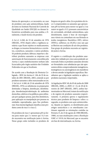 Segurança do paciente em serviços de saúde: limpeza e desinfecção de superfícies

básicas de aprovação e, se necessário, no caso
de produtos com ação antimicrobiana, laudo
de testes no Instituto Nacional de Controle de
Qualidade em Saúde (INCQS) ou demais laboratórios acreditados para essa análise, e finalmente, o laudo técnico do produto.
A Lei nº. 6.360, de 23 de setembro de 1976
(BRASIL, 1976) dispõe sobre a vigilância sanitária a que ficam sujeitos os medicamentos,
as drogas, os insumos farmacêuticos e correlatos, cosméticos, saneantes e outros produtos.
Só poderão produzir, fabricar, importar e distribuir produtos saneantes as empresas com
autorização de funcionamento concedida pela
Anvisa e cujos estabelecimentos tenham sido
licenciados pelo órgão sanitário das Unidades
Federadas em que se localizam.
De acordo com a Resolução da Diretoria Colegiada – RDC da Anvisa nº. 184, de 22 de outubro de 2001 (BRASIL, 2001), entende-se por
produtos saneantes e afins mencionados no art.
1º da Lei nº. 6.360, de 23 de setembro de 1976
(BRASIL, 1976), as substâncias ou preparações
destinadas a limpeza, desinfecção, desinfestação, desodorização/odorização de ambientes
domiciliar, coletivos e/ou públicos, para utilização por qualquer pessoa, para fins domésticos,
para aplicação ou manipulação por pessoas ou
entidades especializadas, para fins profissionais. Essa mesma legislação classifica esses produtos como de risco 1 e risco 2.
Os produtos de risco 1 apresentam pH na forma pura maior que 2 e menor que 11,5 sendo necessária sua notificação junto à Anvisa.
Nesse grupo estão incluídos os produtos de

limpeza em geral e afins. Já os produtos de risco 2 compreendem os saneantes que apresentam pH na forma pura menor ou igual a 2 ou
maior ou igual a 11,5, possuam características
de corrosidade, atividade antimicidiana, ação
desinfestante, sejam à base de microrganimos viáveis ou contenham em sua fórmula os
ácidos inorgânicos: fluorídrico (HF), nítrico
(HNO3), sulfúrico; ou (H2SO4) seus sais que
as liberem nas condições de uso dos produtos.
Esse grupo de produtos necessita ser registrado junto à Anvisa.
O registro e a notificação dos produtos saneantes têm validade por cinco anos podendo ser
renovado.Todos os produtos saneantes deverão
ser formulados com substâncias que não apresentem efeitos comprovadamente mutagênicos,
teratogênicos ou carcinogênicos em mamíferos
e devem atender às legislações específicas. Ressaltamos que a legislação sanitária se aplica a
produtos nacionais e importados.
As legislações RDC 40, de 05 de junho de 2008
(BRASIL, 2008), e a RDC nº. 14, de 28 de fevereiro de 2007 (BRASIL, 2007), ambas harmonizadas no Mercosul, tratam da notificação
e do registro de produtos saneantes respectivamente. A primeira aprova o regulamento
técnico para produtos de limpeza e afins e a
segunda, os produtos com ação antimicrobiana. Quanto ao registro, os desinfetantes para
artigos semicríticos e os esterilizantes continuam seguindo as orientações contidas na
Portaria 15, de 23 de agosto de 1988 (BRASIL,
1988), ou suas atualizações como a Resolução
GMC no 19/10, do Mercosul, que se encontra
em fase de internalização, na Anvisa.

45

 