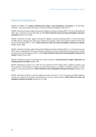 AGÊNCIA NACIONAL DE VIGILÂNCIA SANITÁRIA - ANVISA

Referências bibliográficas
BASSO, M; ABREU, E.S. Limpeza, desinfecção de artigos e áreas hospitalares e anti-sepsia. 2 ed. São Paulo:
APECIH – Associação Paulista de Estudos e Controle de Infecção Hospitalar, 2004. p18-33.
BRASIL. Ministério da Saúde. Agência Nacional de Vigilância Sanitária. Resolução RDC nº 184, de 22 de outubro de
2001. Altera a Resolução 336, de 30 de julho de 1999. Diário Oficial da União [da União da República Federativa
do Brasil], Brasília, 23 out. 2001.
BRASIL. Ministério da Saúde. Agência Nacional de Vigilância Sanitária. Resolução RDC nº 40 de 05 de junho
de 2008. Aprova o Regulamento técnico para Produtos de Limpeza e Afins harmonizado no âmbito do Mercosul
através da Resolução GMC nº 47/07. Diário Oficial da União [da União da República Federativa do Brasil],
Brasília, 06 jun. 2008.
BRASIL. Ministério da Saúde. Agência Nacional de Vigilância Sanitária. Resolução RDC nº 14, de 28 de fevereiro de
2007. Aprova o Regulamento Técnico para Produtos Saneantes com Ação Antimicrobiana harmonizado no âmbito
do Mercosul através da Resolução GMC nº 50/06. Diário Oficial da União [da União da República Federativa do
Brasil], Brasília, 05 mar. 2007.
BRASIL. Ministério da saúde. Coordenação de controle de Infecção. Processamento de Artigos e Superfícies em
Estabelecimentos de Saúde. Brasília, 1994.
BRASIL. Ministério da saúde. Lei nº 6.360, de 23 de setembro de 1976. Dispõe sobre a vigilância sanitária a que
ficam sujeitos os medicamentos, as drogas, os insumos farmacêuticos e correlatos, cosméticos, saneantes e outros
produtos, e dá outras providências. Diário Oficial da União [da República Federativa do Brasil], Brasília, 24 set.
1976.
BRASIL. Ministério da Saúde. Secretaria Vigilância Sanitária. Portaria nº 15, de 23 de agosto de 1988. Estabelece
normas para registro dos saneantes domissanitários com ação antimicrobiana. Diário Oficial da União [da
República Federativa do Brasil], Brasília, 05 set. 1988.

50

 