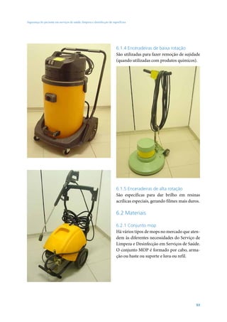 Segurança do paciente em serviços de saúde: limpeza e desinfecção de superfícies

6.1.4 Enceradeiras de baixa rotação
São utilizadas para fazer remoção de sujidade
(quando utilizadas com produtos químicos).

6.1.5 Enceradeiras de alta rotação
São específicas para dar brilho em resinas
acrílicas especiais, gerando filmes mais duros.

6.2 Materiais
6.2.1 Conjunto mop
Há vários tipos de mops no mercado que atendem às diferentes necessidades do Serviço de
Limpeza e Desinfecção em Serviços de Saúde.
O conjunto MOP é formado por cabo, armação ou haste ou suporte e luva ou refil.

53

 