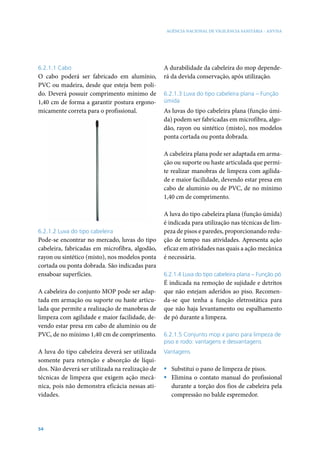 AGÊNCIA NACIONAL DE VIGILÂNCIA SANITÁRIA - ANVISA

6.2.1.1 Cabo

O cabo poderá ser fabricado em alumínio,
PVC ou madeira, desde que esteja bem polido. Deverá possuir comprimento mínimo de
1,40 cm de forma a garantir postura ergonomicamente correta para o profissional.

A durabilidade da cabeleira do mop dependerá da devida conservação, após utilização.
6.2.1.3 Luva do tipo cabeleira plana – Função
úmida

As luvas do tipo cabeleira plana (função úmida) podem ser fabricadas em microfibra, algodão, rayon ou sintético (misto), nos modelos
ponta cortada ou ponta dobrada.
A cabeleira plana pode ser adaptada em armação ou suporte ou haste articulada que permite realizar manobras de limpeza com agilidade e maior facilidade, devendo estar presa em
cabo de alumínio ou de PVC, de no mínimo
1,40 cm de comprimento.

6.2.1.2 Luva do tipo cabeleira

Pode-se encontrar no mercado, luvas do tipo
cabeleira, fabricadas em microfibra, algodão,
rayon ou sintético (misto), nos modelos ponta
cortada ou ponta dobrada. São indicadas para
ensaboar superfícies.
A cabeleira do conjunto MOP pode ser adaptada em armação ou suporte ou haste articulada que permite a realização de manobras de
limpeza com agilidade e maior facilidade, devendo estar presa em cabo de alumínio ou de
PVC, de no mínimo 1,40 cm de comprimento.
A luva do tipo cabeleira deverá ser utilizada
somente para retenção e absorção de líquidos. Não deverá ser utilizada na realização de
técnicas de limpeza que exigem ação mecânica, pois não demonstra eficácia nessas atividades.

54

A luva do tipo cabeleira plana (função úmida)
é indicada para utilização nas técnicas de limpeza de pisos e paredes, proporcionando redução de tempo nas atividades. Apresenta ação
eficaz em atividades nas quais a ação mecânica
é necessária.
6.2.1.4 Luva do tipo cabeleira plana – Função pó

É indicada na remoção de sujidade e detritos
que não estejam aderidos ao piso. Recomenda-se que tenha a função eletrostática para
que não haja levantamento ou espalhamento
de pó durante a limpeza.
6.2.1.5 Conjunto mop x pano para limpeza de
piso e rodo: vantagens e desvantagens
Vantagens

ƒƒ Substitui o pano de limpeza de pisos.
ƒƒ Elimina o contato manual do profissional
durante a torção dos fios de cabeleira pela
compressão no balde espremedor.

 