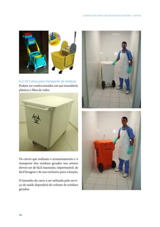 AGÊNCIA NACIONAL DE VIGILÂNCIA SANITÁRIA - ANVISA

6.2.10 Carros para transporte de resíduos
Podem ser confeccionados em aço inoxidável,
plástico e fibra de vidro.

Os carros que realizam o armazenamento e o
transporte dos resíduos gerados nos setores
devem ser de fácil manuseio, impermeável, de
fácil lavagem e de uso exclusivo para a função.
O tamanho do carro a ser utilizado pelo serviço de saúde dependerá do volume de resíduos
gerados.

58

 