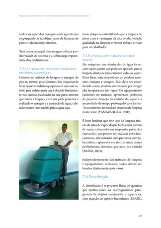 Segurança do paciente em serviços de saúde: limpeza e desinfecção de superfícies

rodo e os repetidos enxágues com água limpa,
empregando-se também, pano de limpeza de
piso e rodo ou mops úmidos.
Tem como principal desvantagem a baixa produtividade do sistema e a sobrecarga ergonômica dos profissionais.
7.3.4 Limpeza com máquinas lavadoras e
extratoras automáticas
Consiste no método de lavagem e enxágue do
piso no mesmo procedimento. São máquinas de
lavar tipo enceradeiras que possuem um reservatório para o detergente que é dosado diretamente nas escovas localizadas na sua parte anterior
que fazem a limpeza, e em sua parte posterior é
realizado o enxágue e a aspiração da água, coletado noutro reservatório para a água suja.

Essas máquinas são utilizadas para limpeza de
pisos com a vantagem da alta produtividade,
qualidade na limpeza e menor esforço e risco
para o trabalhador.
7.3.5 Limpeza com máquina de vapor
quente
São máquinas que abastecidas de água fornecem vapor quente que pode ser aplicado para a
limpeza direta de praticamente todas as superfícies fixas, sem necessidade de produto saneante, enxágue e secagem. Não deve ser considerado como produto esterilizante por atingir
alta temperatura sob vapor. Os equipamentos
existentes no mercado apresentam problema
da pequena duração da emissão do vapor e a
necessidade de tempo prolongado para formá-lo novamente, tornando o processo de limpeza
muito lento (YAMAUSHI et al., 2000).
É bom lembrar que esse tipo de limpeza através de jatos de vapor d’água forma uma nuvem
de vapor, colocando em suspensão partículas
(aerossóis), que podem ser inaladas pelos funcionários, em unidades com pacientes com tuberculose, representa um risco à saúde desses
profissionais, devendo, portanto, ser evitado
(BASSO, 2004).
Independentemente dos métodos de limpeza
e equipamentos utilizados, todos devem ser
lavados diariamente após o uso.

7.4 Desinfecção
A desinfecção é o processo físico ou químico
que destrói todos os microrganismos patogênicos de objetos inanimados e superfícies,
com exceção de esporos bacterianos (BRASIL,

69

 