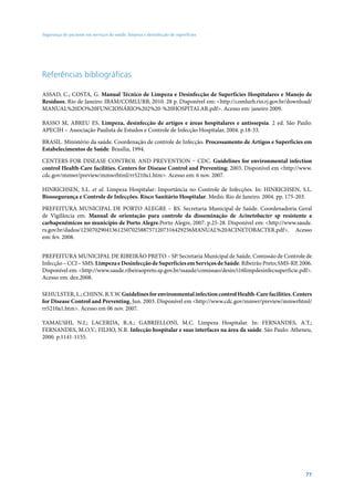 Segurança do paciente em serviços de saúde: limpeza e desinfecção de superfícies

Referências bibliográficas
ASSAD, C.; COSTA, G. Manual Técnico de Limpeza e Desinfecção de Superfícies Hospitalares e Manejo de
Resíduos. Rio de Janeiro: IBAM/COMLURB, 2010. 28 p. Disponível em: <http://comlurb.rio.rj.gov.br/download/
MANUAL%20DO%20FUNCIONÁRIO%202%20-%20HOSPITALAR.pdf>. Acesso em: janeiro 2009.
BASSO M, ABREU ES. Limpeza, desinfecção de artigos e áreas hospitalares e antissepsia. 2 ed. São Paulo:
APECIH – Associação Paulista de Estudos e Controle de Infecção Hospitalar, 2004. p.18-33.
BRASIL. Ministério da saúde. Coordenação de controle de Infecção. Processamento de Artigos e Superfícies em
Estabelecimentos de Saúde. Brasília, 1994.
Centers for Disease Control and Prevention – CDC. Guidelines for environmental infection
control Health-Care facilities. Centers for Disease Control and Preventing; 2003. Disponível em <http://www.
cdc.gov/mmwr/preview/mmwrhtml/rr5210a1.htm>. Acesso em: 6 nov. 2007.
HINRICHSEN, S.L. et al. Limpeza Hospitalar: Importância no Controle de Infecções. In: HINRICHSEN, S.L.
Biossegurança e Controle de Infecções. Risco Sanitário Hospitalar. Medsi: Rio de Janeiro. 2004. pp. 175-203.
PREFEITURA MUNICIPAL DE PORTO ALEGRE – RS. Secretaria Municipal de Saúde. Coordenadoria Geral
de Vigilância em. Manual de orientação para controle da disseminação de Acinetobacter sp resistente a
carbapenêmicos no município de Porto Alegre.Porto Alegre, 2007. p.25-28. Disponível em: <http://www.saude.
rs.gov.br/dados/125070290413612507025887571207316429256MANUAL%20ACINETOBACTER.pdf>. Acesso
em: fev. 2008.
PREFEITURA MUNICIPAL DE RIBEIRÃO PRETO – SP. Secretaria Municipal de Saúde. Comissão de Controle de
Infecção – CCI – SMS. Limpeza e Desinfecção de Superfícies em Serviços de Saúde. Ribeirão Preto; SMS-RP, 2006.
Disponível em: <http://www.saude.ribeiraopreto.sp.gov.br/ssaude/comissao/desin/i16limpdesinfecsuperficie.pdf>.
Acesso em: dez.2008.
SEHULSTER, L.; CHINN, R.Y.W. Guidelines for environmental infection control Health-Care facilities. Centers
for Disease Control and Preventing, Jun. 2003. Disponível em <http://www.cdc.gov/mmwr/preview/mmwrhtml/
rr5210a1.htm>. Acesso em 06 nov. 2007.
YAMAUSHI, N.I.; LACERDA, R.A.; GABRIELLONI, M.C. Limpeza Hospitalar. In: FERNANDES, A.T.;
FERNANDES, M.O.V.; FILHO, N.R. Infecção hospitalar e suas interfaces na área da saúde. São Paulo: Atheneu,
2000. p.1141-1155.

77

 