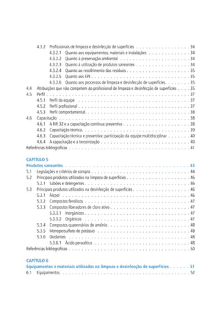 4.3.2 	 Profissionais de limpeza e desinfecção de superfícies .  .  .  .  .  .  .  .  .  .  .  .  .  .  .  .  . 
4.3.2.1 	 Quanto aos equipamentos, materiais e instalações  .  .  .  .  .  .  .  .  .  .  .  .  . 
4.3.2.2 	 Quanto à preservação ambiental .  .  .  .  .  .  .  .  .  .  .  .  .  .  .  .  .  .  .  .  .  . 
4.3.2.3 	 Quanto à utilização de produtos saneantes .  .  .  .  .  .  .  .  .  .  .  .  .  .  .  .  . 
4.3.2.4 	 Quanto ao recolhimento dos resíduos . . . . . . . . . . . . . . . . . . . .
4.3.2.5 	 Quanto aos EPI .  .  .  .  .  .  .  .  .  .  .  .  .  .  .  .  .  .  .  .  .  .  .  .  .  .  .  .  .  .  . 
4.3.2.6 	 Quanto aos processos de limpeza e desinfecção de superfícies .  .  .  .  .  .  .  .
4.4 	 Atribuições que não competem ao profissional de limpeza e desinfecção de superfícies  .  .  .  .
4.5 	 Perfil .  .  .  .  .  .  .  .  .  .  .  .  .  .  .  .  .  .  .  .  .  .  .  .  .  .  .  .  .  .  .  .  .  .  .  .  .  .  .  .  .  .  .  .  . 
4.5.1 	 Perfil da equipe  .  .  .  .  .  .  .  .  .  .  .  .  .  .  .  .  .  .  .  .  .  .  .  .  .  .  .  .  .  .  .  .  .  .  . 
4.5.2 	 Perfil profissional .  .  .  .  .  .  .  .  .  .  .  .  .  .  .  .  .  .  .  .  .  .  .  .  .  .  .  .  .  .  .  .  .  .  . 
4.5.3 	 Perfil comportamental .  .  .  .  .  .  .  .  .  .  .  .  .  .  .  .  .  .  .  .  .  .  .  .  .  .  .  .  .  .  .  .  .
4.6 	 Capacitação  .  .  .  .  .  .  .  .  .  .  .  .  .  .  .  .  .  .  .  .  .  .  .  .  .  .  .  .  .  .  .  .  .  .  .  .  .  .  .  .  . 
4.6.1 	 A NR 32 e a capacitação contínua preventiva .  .  .  .  .  .  .  .  .  .  .  .  .  .  .  .  .  .  .  .  . 
4.6.2 	 Capacitação técnica .  .  .  .  .  .  .  .  .  .  .  .  .  .  .  .  .  .  .  .  .  .  .  .  .  .  .  .  .  .  .  .  .  .
4.6.3 	 Capacitação técnica e preventiva: participação da equipe multidisciplinar .  .  .  .  .  .  . 
4.6.4 	 A capacitação e a terceirização .  .  .  .  .  .  .  .  .  .  .  .  .  .  .  .  .  .  .  .  .  .  .  .  .  .  .  . 
Referências bibliográficas .  .  .  .  .  .  .  .  .  .  .  .  .  .  .  .  .  .  .  .  .  .  .  .  .  .  .  .  .  .  .  .  .  .  .  .  .  . 

34
34
34
34
35
35
35
35
37
37
37
38
38
38
39
40
40
41

Capítulo 5
Produtos saneantes  .  .  .  .  .  .  .  .  .  .  .  .  .  .  .  .  .  .  .  .  .  .  .  .  .  .  .  .  .  .  .  .  .  .  .  .  43
5.1 	 Legislações e critérios de compra .  .  .  .  .  .  .  .  .  .  .  .  .  .  .  .  .  .  .  .  .  .  .  .  .  .  .  .  .  .  .  44
5.2 	 Principais produtos utilizados na limpeza de superfícies .  .  .  .  .  .  .  .  .  .  .  .  .  .  .  .  .  .  .  .  46
5.2.1 	 Sabões e detergentes .  .  .  .  .  .  .  .  .  .  .  .  .  .  .  .  .  .  .  .  .  .  .  .  .  .  .  .  .  .  .  .  .  46
5.3 	 Principais produtos utilizados na desinfecção de superfícies .  .  .  .  .  .  .  .  .  .  .  .  .  .  .  .  .  .  46
5.3.1 	 Álcool  .  .  .  .  .  .  .  .  .  .  .  .  .  .  .  .  .  .  .  .  .  .  .  .  .  .  .  .  .  .  .  .  .  .  .  .  .  .  .  .  46
5.3.2 	 Compostos fenólicos .  .  .  .  .  .  .  .  .  .  .  .  .  .  .  .  .  .  .  .  .  .  .  .  .  .  .  .  .  .  .  .  .  47
5.3.3 	 Compostos liberadores de cloro ativo .  .  .  .  .  .  .  .  .  .  .  .  .  .  .  .  .  .  .  .  .  .  .  .  .  47
5.3.3.1 	 Inorgânicos .  .  .  .  .  .  .  .  .  .  .  .  .  .  .  .  .  .  .  .  .  .  .  .  .  .  .  .  .  .  .  .  .  47
5.3.3.2 	 Orgânicos  .  .  .  .  .  .  .  .  .  .  .  .  .  .  .  .  .  .  .  .  .  .  .  .  .  .  .  .  .  .  .  .  .  47
5.3.4 	 Compostos quaternários de amônio .  .  .  .  .  .  .  .  .  .  .  .  .  .  .  .  .  .  .  .  .  .  .  .  .  . 48
5.3.5 	 Monopersulfato de potássio  .  .  .  .  .  .  .  .  .  .  .  .  .  .  .  .  .  .  .  .  .  .  .  .  .  .  .  .  .  48
5.3.6 	 Oxidantes  .  .  .  .  .  .  .  .  .  .  .  .  .  .  .  .  .  .  .  .  .  .  .  .  .  .  .  .  .  .  .  .  .  .  .  .  .  .  48
5.3.6.1 	 Ácido peracético  .  .  .  .  .  .  .  .  .  .  .  .  .  .  .  .  .  .  .  .  .  .  .  .  .  .  .  .  .  .  48
Referências bibliográficas .  .  .  .  .  .  .  .  .  .  .  .  .  .  .  .  .  .  .  .  .  .  .  .  .  .  .  .  .  .  .  .  .  .  .  .  .  .  50
Capítulo 6
Equipamentos e materiais utilizados na limpeza e desinfecção de superfícies .  .  .  .  .  .  51
6.1 	 Equipamentos  .  .  .  .  .  .  .  .  .  .  .  .  .  .  .  .  .  .  .  .  .  .  .  .  .  .  .  .  .  .  .  .  .  .  .  .  .  .  .  .  52

 