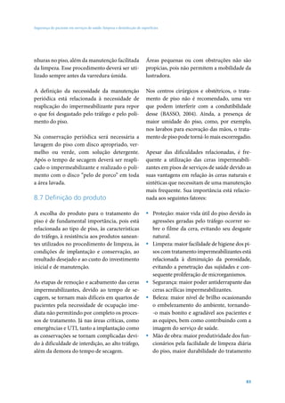 Segurança do paciente em serviços de saúde: limpeza e desinfecção de superfícies

nhuras no piso, além da manutenção facilitada
da limpeza. Esse procedimento deverá ser utilizado sempre antes da varredura úmida.

Áreas pequenas ou com obstruções não são
propícias, pois não permitem a mobilidade da
lustradora.

A definição da necessidade da manutenção
periódica está relacionada à necessidade de
reaplicação do impermeabilizante para repor
o que foi desgastado pelo tráfego e pelo polimento do piso.

Nos centros cirúrgicos e obstétricos, o tratamento de piso não é recomendado, uma vez
que podem interferir com a condutibilidade
desse (BASSO, 2004). Ainda, a presença de
maior umidade do piso, como, por exemplo,
nos lavabos para escovação das mãos, o tratamento de piso pode torná-lo mais escorregadio.

Na conservação periódica será necessária a
lavagem do piso com disco apropriado, vermelho ou verde, com solução detergente.
Após o tempo de secagem deverá ser reaplicado o impermeabilizante e realizado o polimento com o disco “pelo de porco” em toda
a área lavada.

8.7 Definição do produto
A escolha do produto para o tratamento do
piso é de fundamental importância, pois está
relacionada ao tipo de piso, às características
do tráfego, à resistência aos produtos saneantes utilizados no procedimento de limpeza, às
condições de implantação e conservação, ao
resultado desejado e ao custo do investimento
inicial e de manutenção.
As etapas de remoção e acabamento das ceras
impermeabilizantes, devido ao tempo de secagem, se tornam mais difíceis em quartos de
pacientes pela necessidade de ocupação imediata não permitindo por completo os processos de tratamento. Já nas áreas críticas, como
emergências e UTI, tanto a implantação como
as conservações se tornam complicadas devido à dificuldade de interdição, ao alto tráfego,
além da demora do tempo de secagem.

Apesar das dificuldades relacionadas, é frequente a utilização das ceras impermeabilizantes em pisos de serviços de saúde devido as
suas vantagens em relação às ceras naturais e
sintéticas que necessitam de uma manutenção
mais frequente. Sua importância está relacionada aos seguintes fatores:
ƒƒ Proteção: maior vida útil do piso devido às
agressões geradas pelo tráfego ocorrer sobre o filme da cera, evitando seu desgaste
natural.
ƒƒ Limpeza: maior facilidade de higiene dos pisos com tratamento impermeabilizantes está
relacionada à diminuição da porosidade,
evitando a penetração das sujidades e consequente proliferação de microrganismos.
ƒƒ Segurança: maior poder antiderrapante das
ceras acrílicas impermeabilizantes.
ƒƒ Beleza: maior nível de brilho ocasionando
o embelezamento do ambiente, tornando-o mais bonito e agradável aos pacientes e
as equipes, bem como contribuindo com a
imagem do serviço de saúde.
ƒƒ Mão de obra: maior produtividade dos funcionários pela facilidade de limpeza diária
do piso, maior durabilidade do tratamento

83

 