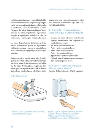 AGÊNCIA NACIONAL DE VIGILÂNCIA SANITÁRIA - ANVISA

A higienização das mãos é a medida individual mais simples e menos dispendiosa para prevenir a propagação das infecções relacionadas
à assistência à saúde. Recentemente, o termo
“lavagem das mãos” foi substituído por “higienização das mãos”, englobando a higienização
simples, a higienização antisséptica, a fricção
antisséptica e a antissepsia cirúrgica das mãos.
As mãos do profissional de limpeza e desinfecção de superfícies podem ser higienizadas
utilizando-se: água e sabonete (associado ou
não a antisséptico) e preparação alcoólica para
as mãos.
Recentemente, o uso de preparação alcoólica
para as mãos tem sido estimulado nos serviços
de saúde, pois o álcool reduz a carga microbiana das mãos. A utilização de preparação alcoólica apropriada para as mãos (sob as formas
gel, solução e outras) pode substituir a higie-

nização com água e sabonete quando as mãos
não estiverem visivelmente sujas (BRASIL,
2007; BRASIL, 2009).

9.1 Indicações – Higienização das
Mãos com Água e Sabonete Líquido
ƒƒ Quando as mãos estiverem visivelmente
sujas ou contaminadas com sangue ou outros fluidos corporais.
ƒƒ Ao iniciar o turno de trabalho.
ƒƒ Antes e após remoção de luvas.
ƒƒ Antes e após uso do banheiro.
ƒƒ Antes e depois das refeições.
ƒƒ Após término do turno de trabalho.
ƒƒ Após várias aplicações consecutivas de produto alcoólico para as mãos.
9.1.1 Técnica “Higienização simples das
mãos com água e sabonete”
Duração do Procedimento: 40 a 60 segundos.

9.1.2 Passo a Passo

Figura 1. Abrir a torneira e molhar as mãos,
evitando encostar-se a pia.

86

Figura 2. Aplicar na palma da mão quantidade
suficiente de sabpnete líquido para cobrir
todas as superfícies das mãos (seguir a
quantidade recomendada pelo fabricante).

 