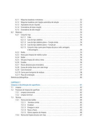 6.1.1 	 Máquinas lavadoras e extratoras  .  .  .  .  .  .  .  .  .  .  .  .  .  .  .  .  .  .  .  .  .  .  .  .  .  .  . 
6.1.2 	 Máquinas lavadoras com injeção automática de solução  .  .  .  .  .  .  .  .  .  .  .  .  .  .  . 
6.1.3 	 Aspiradores de pó e líquidos  .  .  .  .  .  .  .  .  .  .  .  .  .  .  .  .  .  .  .  .  .  .  .  .  .  .  .  .  . 
6.1.4 	 Enceradeiras de baixa rotação .  .  .  .  .  .  .  .  .  .  .  .  .  .  .  .  .  .  .  .  .  .  .  .  .  .  .  .  .
6.1.5 	 Enceradeiras de alta rotação  .  .  .  .  .  .  .  .  .  .  .  .  .  .  .  .  .  .  .  .  .  .  .  .  .  .  .  .  . 
6.2 	 Materiais .  .  .  .  .  .  .  .  .  .  .  .  .  .  .  .  .  .  .  .  .  .  .  .  .  .  .  .  .  .  .  .  .  .  .  .  .  .  .  .  .  .  . 
6.2.1 	 Conjunto mop  .  .  .  .  .  .  .  .  .  .  .  .  .  .  .  .  .  .  .  .  .  .  .  .  .  .  .  .  .  .  .  .  .  .  .  . 
6.2.1.1 	 Cabo .  .  .  .  .  .  .  .  .  .  .  .  .  .  .  .  .  .  .  .  .  .  .  .  .  .  .  .  .  .  .  .  .  .  .  . 
6.2.1.2 	 Luva do tipo cabeleira  .  .  .  .  .  .  .  .  .  .  .  .  .  .  .  .  .  .  .  .  .  .  .  .  .  .  . 
6.2.1.3 	 Luva do tipo cabeleira plana – Função úmida .  .  .  .  .  .  .  .  .  .  .  .  .  .  .  . 
6.2.1.4 	 Luva do tipo cabeleira plana – Função pó .  .  .  .  .  .  .  .  .  .  .  .  .  .  .  .  .  . 
6.2.1.5 	 Conjunto mop x pano para limpeza de piso e rodo: vantagens
e desvantagens .  .  .  .  .  .  .  .  .  .  .  .  .  .  .  .  .  .  .  .  .  .  .  .  .  .  .  .  .  .  . 
6.2.2 	 Rodos .  .  .  .  .  .  .  .  .  .  .  .  .  .  .  .  .  .  .  .  .  .  .  .  .  .  .  .  .  .  .  .  .  .  .  .  .  .  .  .  .
6.2.3 	 Panos para limpeza de mobília e pisos  .  .  .  .  .  .  .  .  .  .  .  .  .  .  .  .  .  .  .  .  .  .  .  . 
6.2.4 	 Baldes .  .  .  .  .  .  .  .  .  .  .  .  .  .  .  .  .  .  .  .  .  .  .  .  .  .  .  .  .  .  .  .  .  .  .  .  .  .  .  . 
6.2.5 	Kits para limpeza de vidros e tetos  .  .  .  .  .  .  .  .  .  .  .  .  .  .  .  .  .  .  .  .  .  .  .  .  .  . 
6.2.6 	 Escadas .  .  .  .  .  .  .  .  .  .  .  .  .  .  .  .  .  .  .  .  .  .  .  .  .  .  .  .  .  .  .  .  .  .  .  .  .  .  .  .
6.2.7 	 Discos abrasivos para enceradeira  .  .  .  .  .  .  .  .  .  .  .  .  .  .  .  .  .  .  .  .  .  .  .  .  .  .  .
6.2.8 	 Escova de cerdas duras com cabo longo  .  .  .  .  .  .  .  .  .  .  .  .  .  .  .  .  .  .  .  .  .  .  . 
6.2.9 	 Carro funcional .  .  .  .  .  .  .  .  .  .  .  .  .  .  .  .  .  .  .  .  .  .  .  .  .  .  .  .  .  .  .  .  .  .  .  . 
6.2.10 	Carros para transporte de resíduos .  .  .  .  .  .  .  .  .  .  .  .  .  .  .  .  .  .  .  .  .  .  .  .  .  . 
6.2.11 	Placa de sinalização .  .  .  .  .  .  .  .  .  .  .  .  .  .  .  .  .  .  .  .  .  .  .  .  .  .  .  .  .  .  .  .  .  .
Referências bibliográficas .  .  .  .  .  .  .  .  .  .  .  .  .  .  .  .  .  .  .  .  .  .  .  .  .  .  .  .  .  .  .  .  .  .  .  .  .  . 

52
52
52
53
53
53
53
54
54
54
54
54
55
56
56
56
56
57
57
57
58
59
60

Capítulo 7
Limpeza e desinfecção de superfícies  .  .  .  .  .  .  .  .  .  .  .  .  .  .  .  .  .  .  .  .  .  .  .  .  .  .  . 61
7.1 	 Limpeza  .  .  .  .  .  .  .  .  .  .  .  .  .  .  .  .  .  .  .  .  .  .  .  .  .  .  .  .  .  .  .  .  .  .  .  .  .  .  .  .  .  .  .  62
7.2 	 Processos de limpeza de superfícies  .  .  .  .  .  .  .  .  .  .  .  .  .  .  .  .  .  .  .  .  .  .  .  .  .  .  .  .  .  62
7.2.1 	 Limpeza concorrente .  .  .  .  .  .  .  .  .  .  .  .  .  .  .  .  .  .  .  .  .  .  .  .  .  .  .  .  .  .  .  .  .  62
7.2.2 	 Limpeza terminal  .  .  .  .  .  .  .  .  .  .  .  .  .  .  .  .  .  .  .  .  .  .  .  .  .  .  .  .  .  .  .  .  .  .  . 63
7.3 	 Técnicas  .  .  .  .  .  .  .  .  .  .  .  .  .  .  .  .  .  .  .  .  .  .  .  .  .  .  .  .  .  .  .  .  .  .  .  .  .  .  .  .  .  .  .  64
7.3.1 	 Técnica de dois baldes  .  .  .  .  .  .  .  .  .  .  .  .  .  .  .  .  .  .  .  .  .  .  .  .  .  .  .  .  .  .  .  .  64
7.3.1.1	 Varredura úmida .  .  .  .  .  .  .  .  .  .  .  .  .  .  .  .  .  .  .  .  .  .  .  .  .  .  .  .  .  .  65
7.3.1.2 	 Ensaboar .  .  .  .  .  .  .  .  .  .  .  .  .  .  .  .  .  .  .  .  .  .  .  .  .  .  .  .  .  .  .  .  .  .  65
7.3.1.3 	 Enxaguar e secar .  .  .  .  .  .  .  .  .  .  .  .  .  .  .  .  .  .  .  .  .  .  .  .  .  .  .  .  .  .  65
7.3.1.4 	 Passo a Passo  .  .  .  .  .  .  .  .  .  .  .  .  .  .  .  .  .  .  .  .  .  .  .  .  .  .  .  .  .  .  .  . 65
7.3.1.5 	 Outros aspectos da limpeza  .  .  .  .  .  .  .  .  .  .  .  .  .  .  .  .  .  .  .  .  .  .  .  .  66
7.3.2 	 Técnica de limpeza de piso com mop .  .  .  .  .  .  .  .  .  .  .  .  .  .  .  .  .  .  .  .  .  .  .  .  .  67

 
